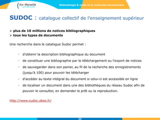 SUDOC : catalogue collectif de l’enseignement supérieur
 plus de 10 millions de notices bibliographiques
 tous les types de documents
Une recherche dans le catalogue Sudoc permet :
 d'obtenir la description bibliographique du document
 de constituer une bibliographie par le téléchargement ou l'export de notices
 de sauvegarder dans son panier, au fil de la recherche des enregistrements
(jusqu'à 100) pour pouvoir les télécharger
 d'accéder au texte intégral du document si celui-ci est accessible en ligne
 de localiser un document dans une des bibliothèques du réseau Sudoc afin de
pouvoir le consulter, en demander le prêt ou la reproduction.
http://www.sudoc.abes.fr/
Méthodologie & outils de la recherche documentaire
23
 