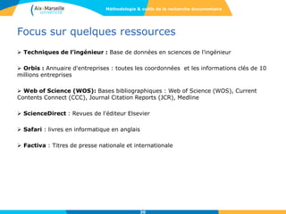 Focus sur quelques ressources
 Techniques de l’ingénieur : Base de données en sciences de l'ingénieur
 Orbis : Annuaire d'entreprises : toutes les coordonnées et les informations clés de 10
millions entreprises
 Web of Science (WOS): Bases bibliographiques : Web of Science (WOS), Current
Contents Connect (CCC), Journal Citation Reports (JCR), Medline
 ScienceDirect : Revues de l'éditeur Elsevier
 Safari : livres en informatique en anglais
 Factiva : Titres de presse nationale et internationale
30
Méthodologie & outils de la recherche documentaire
 