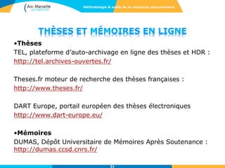 31
•Thèses
TEL, plateforme d’auto-archivage en ligne des thèses et HDR :
http://tel.archives-ouvertes.fr/
Theses.fr moteur de recherche des thèses françaises :
http://www.theses.fr/
DART Europe, portail européen des thèses électroniques
http://www.dart-europe.eu/
•Mémoires
DUMAS, Dépôt Universitaire de Mémoires Après Soutenance :
http://dumas.ccsd.cnrs.fr/
Méthodologie & outils de la recherche documentaire
 