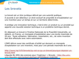Les brevets
Le brevet est un titre juridique délivré par une autorité publique.
Il accorde à son détenteur un droit exclusif de propriété et d'exploitation sur
une invention pour un temps et sur un territoire déterminés.
Il protège une innovation technique, c’est-à-dire un produit ou un procédé qui
apporte une nouvelle solution technique à un problème technique donné.
En déposant un brevet à l’Institut Nationale de la Propriété Industrielle, on
obtient, en France, un monopole d’exploitation pour une durée maximale de
20 ans. Toute utilisation, fabrication, importation, etc., de votre invention
doit être effectuée avec votre autorisation.
L’INPI délivre aussi des certificats d’utilité qui donnent un monopole
d’exploitation sur une invention, mais pour une période maximale de 6 ans.
http://www.inpi.fr/fr/brevets/qu-est-ce-qu-un-brevet/pourquoi-deposer-un-
brevet.html
Libguide BU AMU des sciences pour l’ingénieur > Brevets : http://bu.univ-
amu.libguides.com/content.php?pid=605950&sid=5182350
33
Méthodologie & outils de la recherche documentaire
 