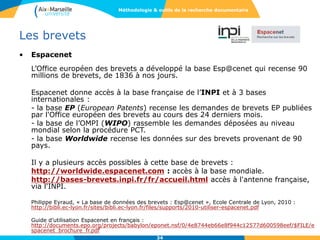 34
Les brevets
• Espacenet
L’Office européen des brevets a développé la base Esp@cenet qui recense 90
millions de brevets, de 1836 à nos jours.
Espacenet donne accès à la base française de l’INPI et à 3 bases
internationales :
- la base EP (European Patents) recense les demandes de brevets EP publiées
par l'Office européen des brevets au cours des 24 derniers mois.
- la base de l’OMPI (WIPO) rassemble les demandes déposées au niveau
mondial selon la procédure PCT.
- la base Worldwide recense les données sur des brevets provenant de 90
pays.
Il y a plusieurs accès possibles à cette base de brevets :
http://worldwide.espacenet.com : accès à la base mondiale.
http://bases-brevets.inpi.fr/fr/accueil.html accès à l'antenne française,
via l'INPI.
Philippe Eyraud, « La base de données des brevets : Esp@cenet », Ecole Centrale de Lyon, 2010 :
http://bibli.ec-lyon.fr/sites/bibli.ec-lyon.fr/files/supports/2010-utiliser-espacenet.pdf
Guide d’utilisation Espacenet en français :
http://documents.epo.org/projects/babylon/eponet.nsf/0/4e8744eb66e8f944c12577d600598eef/$FILE/e
spacenet_brochure_fr.pdf
Méthodologie & outils de la recherche documentaire
 