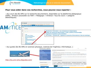 Pour vous aider dans vos recherches, vous pouvez vous reporter :
- Aux cours des BU AMU sur la recherche documentaire, disponibles sur la plateforme pédagogique
d’AMU, Ametice (accessible via l’ENT > Pédagogie > Ametice> Tous les cours > catégorie
Bibliothèques)
- Aux guides des BU AMU en sciences (physique, sciences de l’ingénieur, informatique…)
http://bu.univ-amu.libguides.com/
38
Méthodologie & outils de la recherche documentaire
 