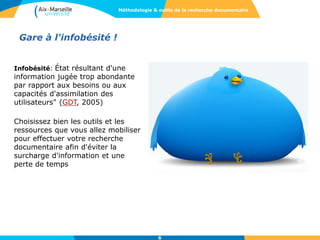 Gare à l'infobésité !
Infobésité: État résultant d'une
information jugée trop abondante
par rapport aux besoins ou aux
capacités d'assimilation des
utilisateurs" (GDT, 2005)
Choisissez bien les outils et les
ressources que vous allez mobiliser
pour effectuer votre recherche
documentaire afin d'éviter la
surcharge d'information et une
perte de temps
6
Méthodologie & outils de la recherche documentaire
 