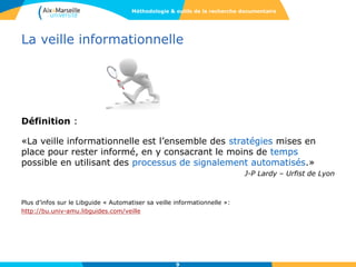 La veille informationnelle
Définition :
«La veille informationnelle est l’ensemble des stratégies mises en
place pour rester informé, en y consacrant le moins de temps
possible en utilisant des processus de signalement automatisés.»
J-P Lardy – Urfist de Lyon
Plus d’infos sur le Libguide « Automatiser sa veille informationnelle »:
http://bu.univ-amu.libguides.com/veille
9
Méthodologie & outils de la recherche documentaire
 