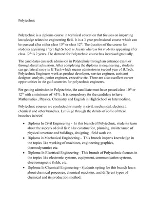 Polytechnic
Polytechnic is a diploma course in technical education that focuses on imparting
knowledge related to engineering field. It is a 3 year professional course which can
be pursued after either class 10th
or class 12th
. The duration of the course for
students appearing after High School is 3years whereas for students appearing after
class 12th
is 2 years. The demand for Polytechnic course has increased gradually.
The candidates can seek admission in Polytechnic through an entrance exam or
through direct admission. After completing the diploma in engineering , students
can get lateral entry in B.Tech which means admission in second year of B.Tech.
Polytechnic Engineers work as product developer, service engineer, assistant
designer, analysts, junior engineer, executive etc. There are also excellent career
opportunities in the gulf countries for polytechnic engineers.
For getting admission in Polytechnic, the candidate must have passed class 10th
or
12th
with a minimum of 45% . It is compulsory for the candidate to have
Mathematics , Physics, Chemistry and English in High School or Intermediate.
Polytechnic courses are conducted primarily in civil, mechanical, electrical,
chemical and other branches. Let us go through the details of some of these
branches in brief.
 Diploma In Civil Engineering - In this branch of Polytechnic, students learn
about the aspects of civil field like construction, planning, maintenance of
physical structure and buildings, designing , field work etc.
 Diploma in Mechanical Engineering - This branch imparts knowledge in
the topics like working of machines, engineering graphics,
thermodynamics etc.
 Diploma In Electrical Engineering - This branch of Polytechnic focuses in
the topics like electronic systems, equipment, communication systems,
electromagnetic fields, etc.
 Diploma In Chemical Engineering - Students opting for this branch learn
about chemical processes, chemical reactions, and different types of
chemical and its production method.
 