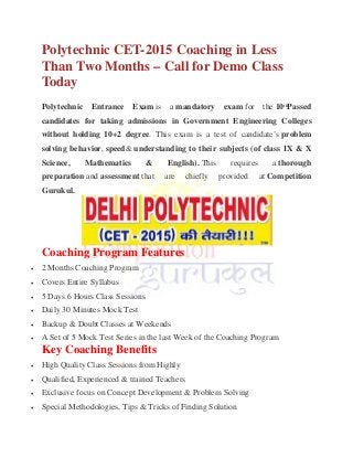 Polytechnic CET-2015 Coaching in Less
Than Two Months – Call for Demo Class
Today
Polytechnic Entrance Exam is a mandatory exam for the 10th
Passed
candidates for taking admissions in Government Engineering Colleges
without holding 10+2 degree. This exam is a test of candidate’s problem
solving behavior, speed& understanding to their subjects (of class IX & X
Science, Mathematics & English). This requires a thorough
preparation and assessment that are chiefly provided at Competition
Gurukul.
Coaching Program Features
 2 Months Coaching Program
 Covers Entire Syllabus
 5 Days 6 Hours Class Sessions
 Daily 30 Minutes Mock Test
 Backup & Doubt Classes at Weekends
 A Set of 5 Mock Test Series in the last Week of the Coaching Program
Key Coaching Benefits
 High Quality Class Sessions from Highly
 Qualified, Experienced & trained Teachers
 Exclusive focus on Concept Development & Problem Solving
 Special Methodologies, Tips & Tricks of Finding Solution
 
