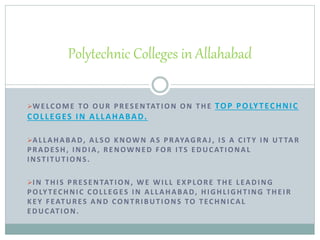 WELCOME TO OUR PRESENTATION ON THE TOP POLYTECHNIC
COLLEGES IN ALLAHABAD.
ALLAHABAD, ALSO KNOWN AS PRAYAGRA J, IS A CITY IN UT TAR
PRADESH, INDIA , RENOWNED FOR ITS EDUCATIONAL
INSTITUTIONS.
IN THIS PRESENTATION, WE WILL EXPLORE THE LEADING
POLYTECHNIC COLLEGES IN ALLAHABAD, HIGHLIGHTING THEIR
KEY FEATURES AND CONTRIBUTIONS TO TECHNICAL
EDUCATION.
Polytechnic Colleges in Allahabad
 