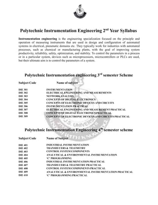 Polytechnic Instrumentation Engineering 2nd
Year Syllabus
Instrumentation engineering is the engineering specialization focused on the principle and
operation of measuring instruments that are used in design and configuration of automated
systems in electrical, pneumatic domains etc. They typically work for industries with automated
processes, such as chemical or manufacturing plants, with the goal of improving system
productivity, reliability, safety, optimization, and stability. To control the parameters in a process
or in a particular system, devices such as microprocessors, microcontrollers or PLCs are used,
but their ultimate aim is to control the parameters of a system.
Polytechnic Instrumentation engineering 3rd
semester Scheme
Subject Code Name of subject
DIE 301
DIE 302
DIE 303
DIE 304
DIE 305
DIE 306
DIE 307
DIE 308
DIE 309
INSTRUMENTATION
ELECTRICAL ENGINEERING AND MEASUREMENTS
NETWORK ANALYSIS
CONCEPTS OF DIGITAL ELECTRONICS
CONCEPTS OF ELECTRONIC DEVICES AND CIRCUITS
INSTRUMENTATION PRACTICAL
ELECTRICAL ENGINEERING AND MEASUREMENT PRACTICAL
CONCEPTS OF DIGITAL ELECTRONICS PRACTICAL
CONCEPTS OF ELECTRONIC DEVICES AND CIRCUITS PRACTICAL
Polytechnic Instrumentation Engineering 4th
semester scheme
Subject Code Name of Subject
DIE 401
DIE 402
DIE 403
DIE 404
DIE 405
DIE 406
DIE 407
DIE 408
DIE 409
DIE 410
INDUSTRIAL INSTRUMENTATION
TRANSDUCERS & TELEMETRY
CONTROL SYSTEM COMPONENTS
ANALYTICAL & ENVIRONMENTAL INSTRUMENTATION
‘C’ PROGRAMMING
INDUSTRIAL INSTRUMENTATION PRACTICAL
TRANSDUCERS & TELEMETRY PRACTICAL
CONTROL SYSTEM COMPONENTS PRACTICAL
ANALYTICAL & ENVIRONMENTAL INSTRUMENTATION PRACTICAL
‘C’ PROGRAMMING PRACTICAL
 
