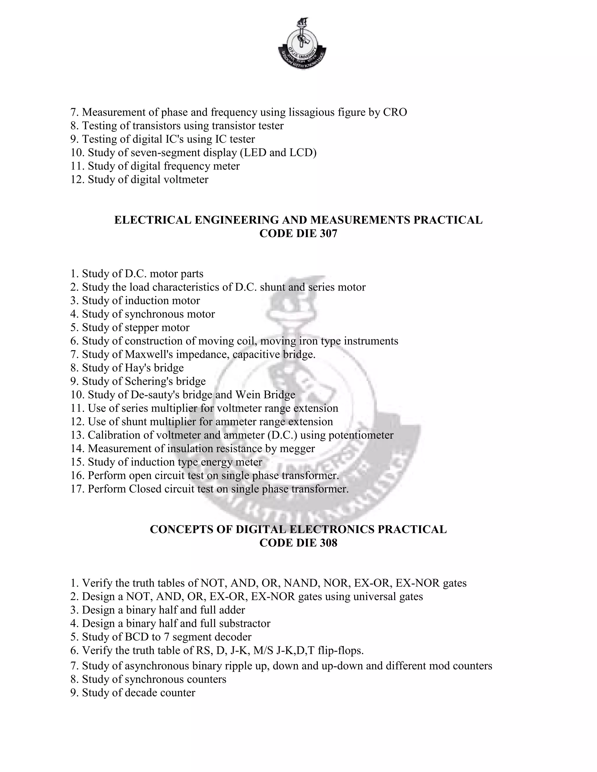 7. Measurement of phase and frequency using lissagious figure by CRO
8. Testing of transistors using transistor tester
9. Testing of digital IC's using IC tester
10. Study of seven-segment display (LED and LCD)
11. Study of digital frequency meter
12. Study of digital voltmeter
ELECTRICAL ENGINEERING AND MEASUREMENTS PRACTICAL
CODE DIE 307
1. Study of D.C. motor parts
2. Study the load characteristics of D.C. shunt and series motor
3. Study of induction motor
4. Study of synchronous motor
5. Study of stepper motor
6. Study of construction of moving coil, moving iron type instruments
7. Study of Maxwell's impedance, capacitive bridge.
8. Study of Hay's bridge
9. Study of Schering's bridge
10. Study of De-sauty's bridge and Wein Bridge
11. Use of series multiplier for voltmeter range extension
12. Use of shunt multiplier for ammeter range extension
13. Calibration of voltmeter and ammeter (D.C.) using potentiometer
14. Measurement of insulation resistance by megger
15. Study of induction type energy meter
16. Perform open circuit test on single phase transformer.
17. Perform Closed circuit test on single phase transformer.
CONCEPTS OF DIGITAL ELECTRONICS PRACTICAL
CODE DIE 308
1. Verify the truth tables of NOT, AND, OR, NAND, NOR, EX-OR, EX-NOR gates
2. Design a NOT, AND, OR, EX-OR, EX-NOR gates using universal gates
3. Design a binary half and full adder
4. Design a binary half and full substractor
5. Study of BCD to 7 segment decoder
6. Verify the truth table of RS, D, J-K, M/S J-K,D,T flip-flops.
7. Study of asynchronous binary ripple up, down and up-down and different mod counters
8. Study of synchronous counters
9. Study of decade counter
 