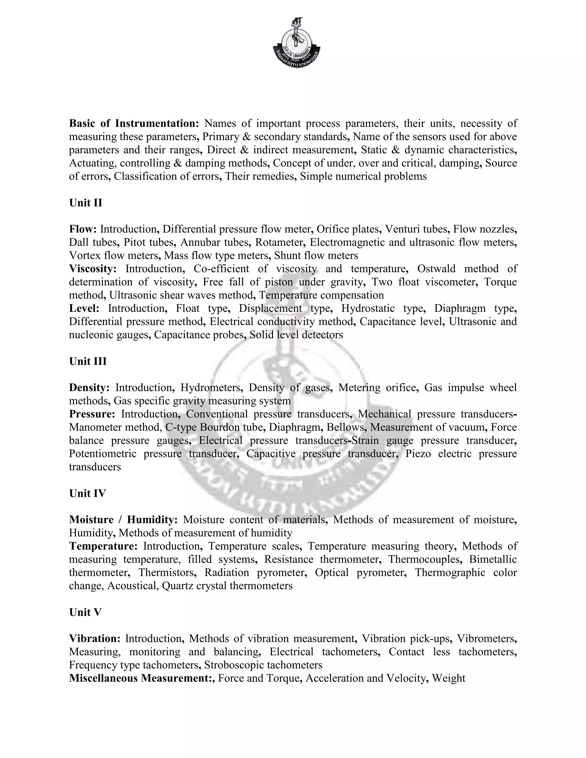 Basic of Instrumentation: Names of important process parameters, their units, necessity of
measuring these parameters, Primary & secondary standards, Name of the sensors used for above
parameters and their ranges, Direct & indirect measurement, Static & dynamic characteristics,
Actuating, controlling & damping methods, Concept of under, over and critical, damping, Source
of errors, Classification of errors, Their remedies, Simple numerical problems
Unit II
Flow: Introduction, Differential pressure flow meter, Orifice plates, Venturi tubes, Flow nozzles,
Dall tubes, Pitot tubes, Annubar tubes, Rotameter, Electromagnetic and ultrasonic flow meters,
Vortex flow meters, Mass flow type meters, Shunt flow meters
Viscosity: Introduction, Co-efficient of viscosity and temperature, Ostwald method of
determination of viscosity, Free fall of piston under gravity, Two float viscometer, Torque
method, Ultrasonic shear waves method, Temperature compensation
Level: Introduction, Float type, Displacement type, Hydrostatic type, Diaphragm type,
Differential pressure method, Electrical conductivity method, Capacitance level, Ultrasonic and
nucleonic gauges, Capacitance probes, Solid level detectors
Unit III
Density: Introduction, Hydrometers, Density of gases, Metering orifice, Gas impulse wheel
methods, Gas specific gravity measuring system
Pressure: Introduction, Conventional pressure transducers, Mechanical pressure transducers-
Manometer method, C-type Bourdon tube, Diaphragm, Bellows, Measurement of vacuum, Force
balance pressure gauges, Electrical pressure transducers-Strain gauge pressure transducer,
Potentiometric pressure transducer, Capacitive pressure transducer, Piezo electric pressure
transducers
Unit IV
Moisture / Humidity: Moisture content of materials, Methods of measurement of moisture,
Humidity, Methods of measurement of humidity
Temperature: Introduction, Temperature scales, Temperature measuring theory, Methods of
measuring temperature, filled systems, Resistance thermometer, Thermocouples, Bimetallic
thermometer, Thermistors, Radiation pyrometer, Optical pyrometer, Thermographic color
change, Acoustical, Quartz crystal thermometers
Unit V
Vibration: Introduction, Methods of vibration measurement, Vibration pick-ups, Vibrometers,
Measuring, monitoring and balancing, Electrical tachometers, Contact less tachometers,
Frequency type tachometers, Stroboscopic tachometers
Miscellaneous Measurement:, Force and Torque, Acceleration and Velocity, Weight
 