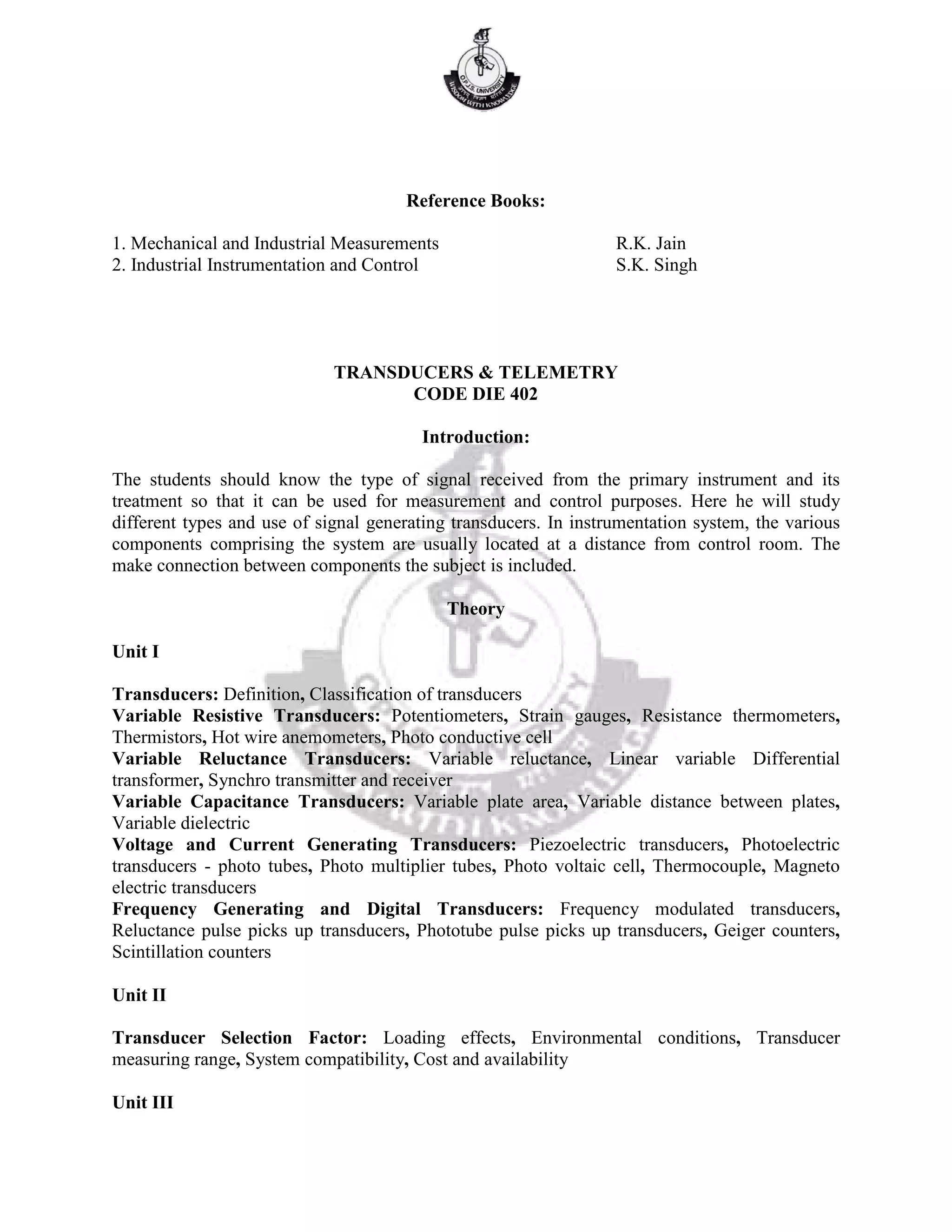 Reference Books:
1. Mechanical and Industrial Measurements R.K. Jain
2. Industrial Instrumentation and Control S.K. Singh
TRANSDUCERS & TELEMETRY
CODE DIE 402
Introduction:
The students should know the type of signal received from the primary instrument and its
treatment so that it can be used for measurement and control purposes. Here he will study
different types and use of signal generating transducers. In instrumentation system, the various
components comprising the system are usually located at a distance from control room. The
make connection between components the subject is included.
Theory
Unit I
Transducers: Definition, Classification of transducers
Variable Resistive Transducers: Potentiometers, Strain gauges, Resistance thermometers,
Thermistors, Hot wire anemometers, Photo conductive cell
Variable Reluctance Transducers: Variable reluctance, Linear variable Differential
transformer, Synchro transmitter and receiver
Variable Capacitance Transducers: Variable plate area, Variable distance between plates,
Variable dielectric
Voltage and Current Generating Transducers: Piezoelectric transducers, Photoelectric
transducers - photo tubes, Photo multiplier tubes, Photo voltaic cell, Thermocouple, Magneto
electric transducers
Frequency Generating and Digital Transducers: Frequency modulated transducers,
Reluctance pulse picks up transducers, Phototube pulse picks up transducers, Geiger counters,
Scintillation counters
Unit II
Transducer Selection Factor: Loading effects, Environmental conditions, Transducer
measuring range, System compatibility, Cost and availability
Unit III
 