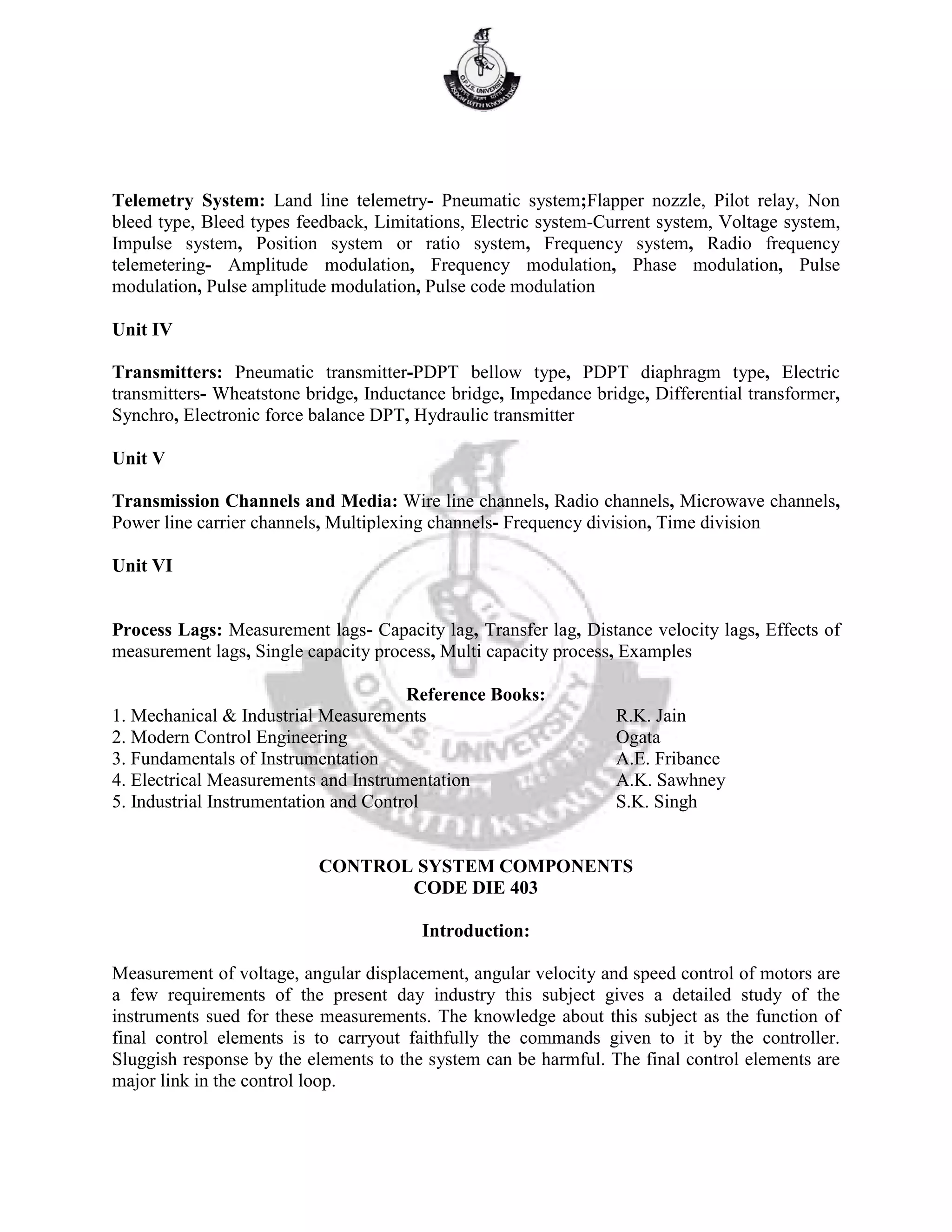 Telemetry System: Land line telemetry- Pneumatic system;Flapper nozzle, Pilot relay, Non
bleed type, Bleed types feedback, Limitations, Electric system-Current system, Voltage system,
Impulse system, Position system or ratio system, Frequency system, Radio frequency
telemetering- Amplitude modulation, Frequency modulation, Phase modulation, Pulse
modulation, Pulse amplitude modulation, Pulse code modulation
Unit IV
Transmitters: Pneumatic transmitter-PDPT bellow type, PDPT diaphragm type, Electric
transmitters- Wheatstone bridge, Inductance bridge, Impedance bridge, Differential transformer,
Synchro, Electronic force balance DPT, Hydraulic transmitter
Unit V
Transmission Channels and Media: Wire line channels, Radio channels, Microwave channels,
Power line carrier channels, Multiplexing channels- Frequency division, Time division
Unit VI
Process Lags: Measurement lags- Capacity lag, Transfer lag, Distance velocity lags, Effects of
measurement lags, Single capacity process, Multi capacity process, Examples
Reference Books:
1. Mechanical & Industrial Measurements R.K. Jain
2. Modern Control Engineering Ogata
3. Fundamentals of Instrumentation A.E. Fribance
4. Electrical Measurements and Instrumentation A.K. Sawhney
5. Industrial Instrumentation and Control S.K. Singh
CONTROL SYSTEM COMPONENTS
CODE DIE 403
Introduction:
Measurement of voltage, angular displacement, angular velocity and speed control of motors are
a few requirements of the present day industry this subject gives a detailed study of the
instruments sued for these measurements. The knowledge about this subject as the function of
final control elements is to carryout faithfully the commands given to it by the controller.
Sluggish response by the elements to the system can be harmful. The final control elements are
major link in the control loop.
 
