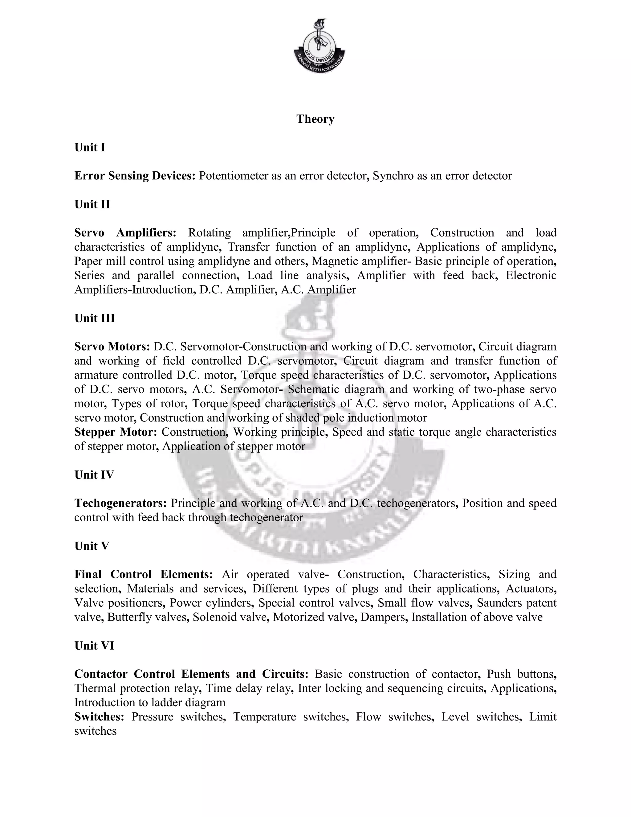Theory
Unit I
Error Sensing Devices: Potentiometer as an error detector, Synchro as an error detector
Unit II
Servo Amplifiers: Rotating amplifier,Principle of operation, Construction and load
characteristics of amplidyne, Transfer function of an amplidyne, Applications of amplidyne,
Paper mill control using amplidyne and others, Magnetic amplifier- Basic principle of operation,
Series and parallel connection, Load line analysis, Amplifier with feed back, Electronic
Amplifiers-Introduction, D.C. Amplifier, A.C. Amplifier
Unit III
Servo Motors: D.C. Servomotor-Construction and working of D.C. servomotor, Circuit diagram
and working of field controlled D.C. servomotor, Circuit diagram and transfer function of
armature controlled D.C. motor, Torque speed characteristics of D.C. servomotor, Applications
of D.C. servo motors, A.C. Servomotor- Schematic diagram and working of two-phase servo
motor, Types of rotor, Torque speed characteristics of A.C. servo motor, Applications of A.C.
servo motor, Construction and working of shaded pole induction motor
Stepper Motor: Construction, Working principle, Speed and static torque angle characteristics
of stepper motor, Application of stepper motor
Unit IV
Techogenerators: Principle and working of A.C. and D.C. techogenerators, Position and speed
control with feed back through techogenerator
Unit V
Final Control Elements: Air operated valve- Construction, Characteristics, Sizing and
selection, Materials and services, Different types of plugs and their applications, Actuators,
Valve positioners, Power cylinders, Special control valves, Small flow valves, Saunders patent
valve, Butterfly valves, Solenoid valve, Motorized valve, Dampers, Installation of above valve
Unit VI
Contactor Control Elements and Circuits: Basic construction of contactor, Push buttons,
Thermal protection relay, Time delay relay, Inter locking and sequencing circuits, Applications,
Introduction to ladder diagram
Switches: Pressure switches, Temperature switches, Flow switches, Level switches, Limit
switches
 