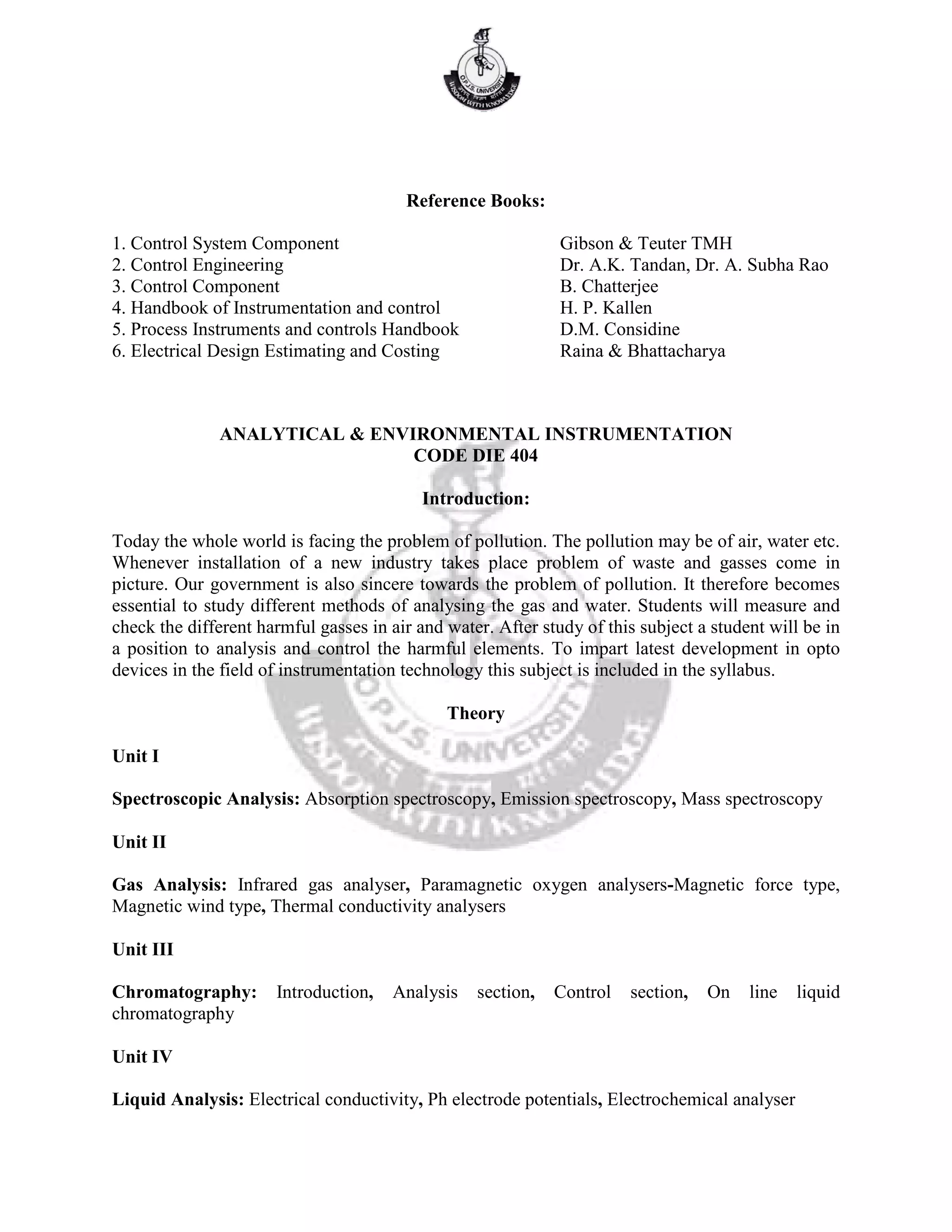 Reference Books:
1. Control System Component Gibson & Teuter TMH
2. Control Engineering Dr. A.K. Tandan, Dr. A. Subha Rao
3. Control Component B. Chatterjee
4. Handbook of Instrumentation and control H. P. Kallen
5. Process Instruments and controls Handbook D.M. Considine
6. Electrical Design Estimating and Costing Raina & Bhattacharya
ANALYTICAL & ENVIRONMENTAL INSTRUMENTATION
CODE DIE 404
Introduction:
Today the whole world is facing the problem of pollution. The pollution may be of air, water etc.
Whenever installation of a new industry takes place problem of waste and gasses come in
picture. Our government is also sincere towards the problem of pollution. It therefore becomes
essential to study different methods of analysing the gas and water. Students will measure and
check the different harmful gasses in air and water. After study of this subject a student will be in
a position to analysis and control the harmful elements. To impart latest development in opto
devices in the field of instrumentation technology this subject is included in the syllabus.
Theory
Unit I
Spectroscopic Analysis: Absorption spectroscopy, Emission spectroscopy, Mass spectroscopy
Unit II
Gas Analysis: Infrared gas analyser, Paramagnetic oxygen analysers-Magnetic force type,
Magnetic wind type, Thermal conductivity analysers
Unit III
Chromatography: Introduction, Analysis section, Control section, On line liquid
chromatography
Unit IV
Liquid Analysis: Electrical conductivity, Ph electrode potentials, Electrochemical analyser
 