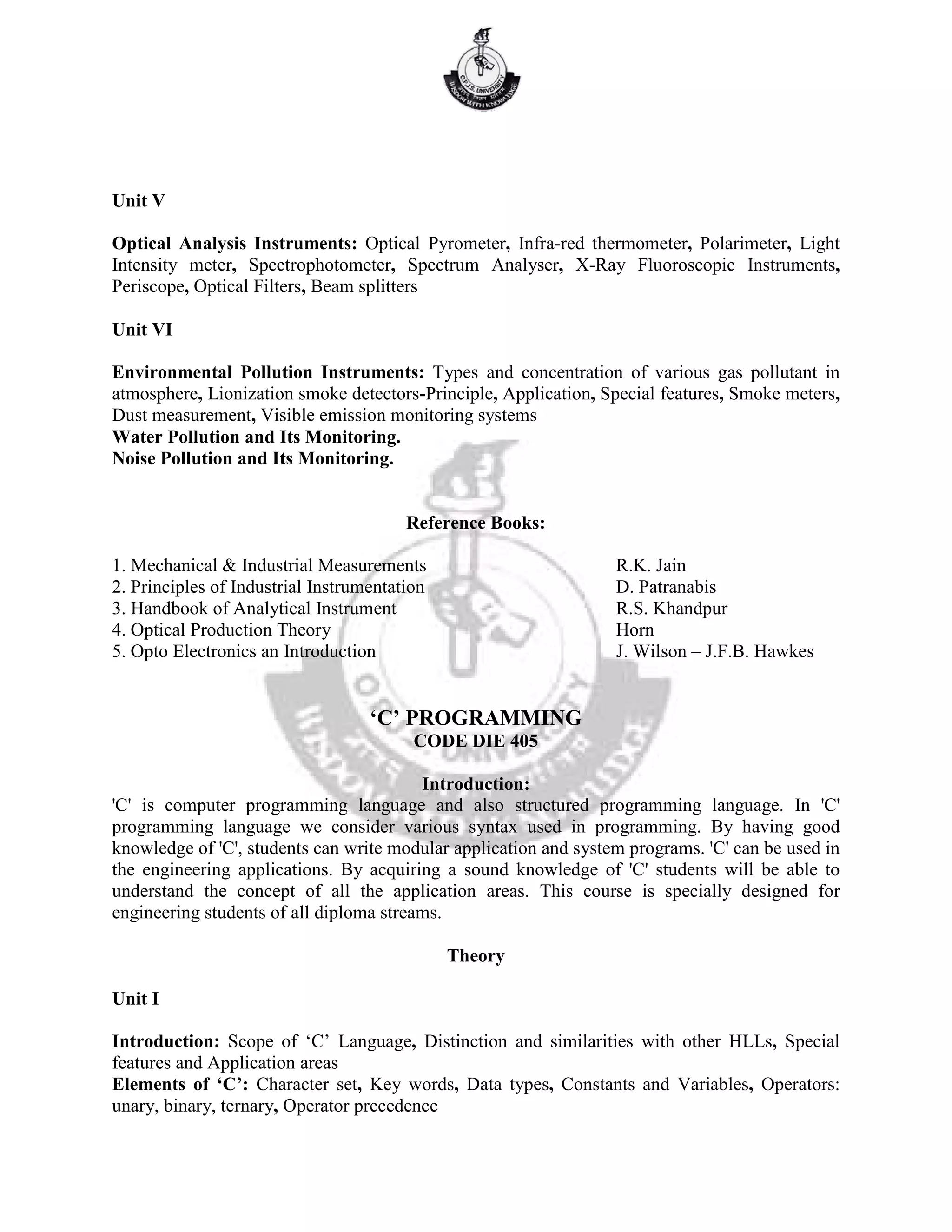Unit V
Optical Analysis Instruments: Optical Pyrometer, Infra-red thermometer, Polarimeter, Light
Intensity meter, Spectrophotometer, Spectrum Analyser, X-Ray Fluoroscopic Instruments,
Periscope, Optical Filters, Beam splitters
Unit VI
Environmental Pollution Instruments: Types and concentration of various gas pollutant in
atmosphere, Lionization smoke detectors-Principle, Application, Special features, Smoke meters,
Dust measurement, Visible emission monitoring systems
Water Pollution and Its Monitoring.
Noise Pollution and Its Monitoring.
Reference Books:
1. Mechanical & Industrial Measurements R.K. Jain
2. Principles of Industrial Instrumentation D. Patranabis
3. Handbook of Analytical Instrument R.S. Khandpur
4. Optical Production Theory Horn
5. Opto Electronics an Introduction J. Wilson – J.F.B. Hawkes
‘C’ PROGRAMMING
CODE DIE 405
Introduction:
'C' is computer programming language and also structured programming language. In 'C'
programming language we consider various syntax used in programming. By having good
knowledge of 'C', students can write modular application and system programs. 'C' can be used in
the engineering applications. By acquiring a sound knowledge of 'C' students will be able to
understand the concept of all the application areas. This course is specially designed for
engineering students of all diploma streams.
Theory
Unit I
Introduction: Scope of ‘C’ Language, Distinction and similarities with other HLLs, Special
features and Application areas
Elements of ‘C’: Character set, Key words, Data types, Constants and Variables, Operators:
unary, binary, ternary, Operator precedence
 