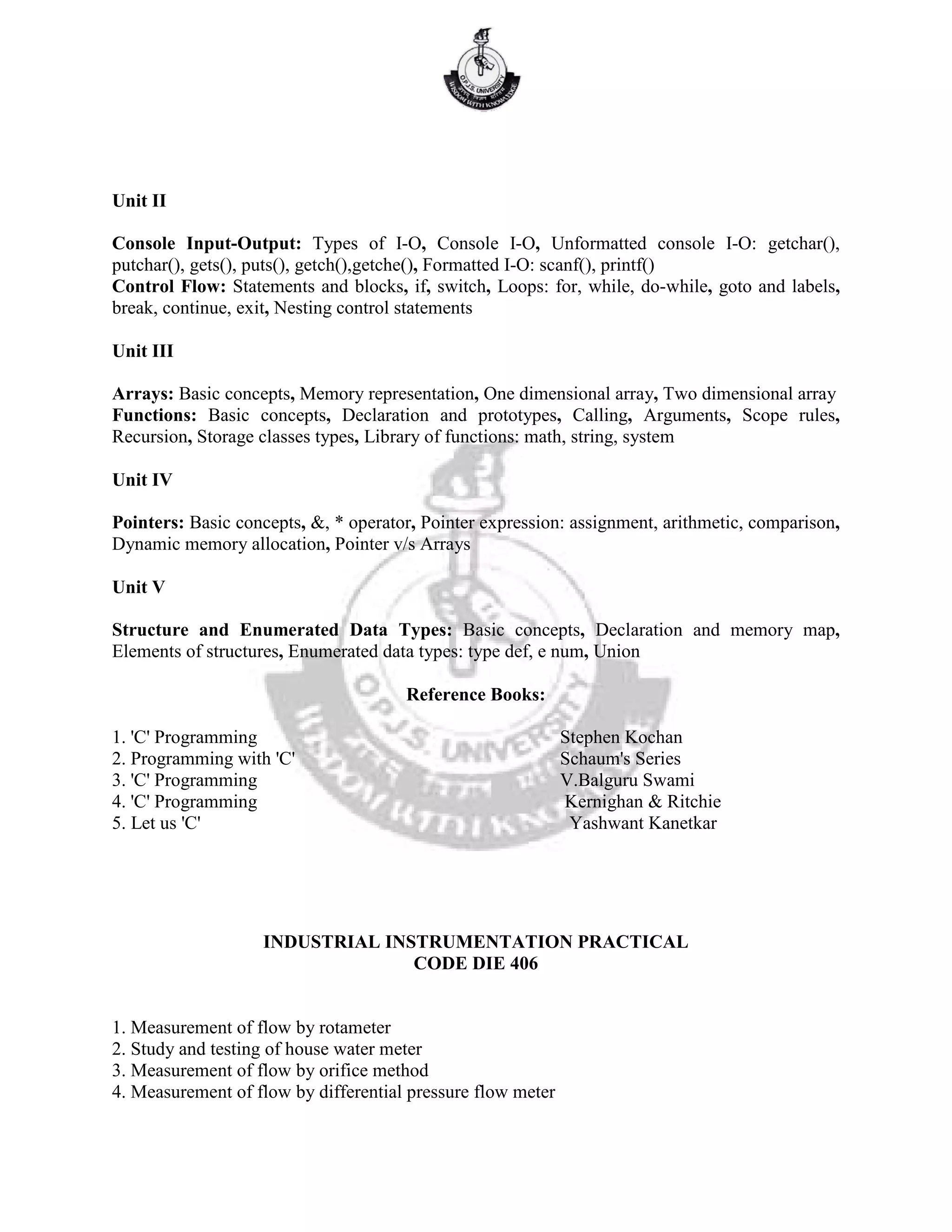 Unit II
Console Input-Output: Types of I-O, Console I-O, Unformatted console I-O: getchar(),
putchar(), gets(), puts(), getch(),getche(), Formatted I-O: scanf(), printf()
Control Flow: Statements and blocks, if, switch, Loops: for, while, do-while, goto and labels,
break, continue, exit, Nesting control statements
Unit III
Arrays: Basic concepts, Memory representation, One dimensional array, Two dimensional array
Functions: Basic concepts, Declaration and prototypes, Calling, Arguments, Scope rules,
Recursion, Storage classes types, Library of functions: math, string, system
Unit IV
Pointers: Basic concepts, &, * operator, Pointer expression: assignment, arithmetic, comparison,
Dynamic memory allocation, Pointer v/s Arrays
Unit V
Structure and Enumerated Data Types: Basic concepts, Declaration and memory map,
Elements of structures, Enumerated data types: type def, e num, Union
Reference Books:
1. 'C' Programming Stephen Kochan
2. Programming with 'C' Schaum's Series
3. 'C' Programming V.Balguru Swami
4. 'C' Programming Kernighan & Ritchie
5. Let us 'C' Yashwant Kanetkar
INDUSTRIAL INSTRUMENTATION PRACTICAL
CODE DIE 406
1. Measurement of flow by rotameter
2. Study and testing of house water meter
3. Measurement of flow by orifice method
4. Measurement of flow by differential pressure flow meter
 