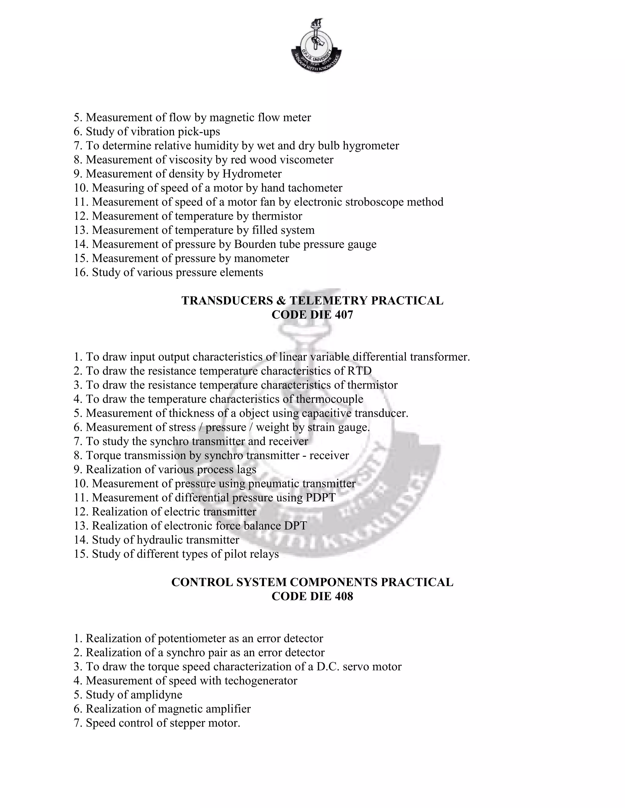 5. Measurement of flow by magnetic flow meter
6. Study of vibration pick-ups
7. To determine relative humidity by wet and dry bulb hygrometer
8. Measurement of viscosity by red wood viscometer
9. Measurement of density by Hydrometer
10. Measuring of speed of a motor by hand tachometer
11. Measurement of speed of a motor fan by electronic stroboscope method
12. Measurement of temperature by thermistor
13. Measurement of temperature by filled system
14. Measurement of pressure by Bourden tube pressure gauge
15. Measurement of pressure by manometer
16. Study of various pressure elements
TRANSDUCERS & TELEMETRY PRACTICAL
CODE DIE 407
1. To draw input output characteristics of linear variable differential transformer.
2. To draw the resistance temperature characteristics of RTD
3. To draw the resistance temperature characteristics of thermistor
4. To draw the temperature characteristics of thermocouple
5. Measurement of thickness of a object using capacitive transducer.
6. Measurement of stress / pressure / weight by strain gauge.
7. To study the synchro transmitter and receiver
8. Torque transmission by synchro transmitter - receiver
9. Realization of various process lags
10. Measurement of pressure using pneumatic transmitter
11. Measurement of differential pressure using PDPT
12. Realization of electric transmitter
13. Realization of electronic force balance DPT
14. Study of hydraulic transmitter
15. Study of different types of pilot relays
CONTROL SYSTEM COMPONENTS PRACTICAL
CODE DIE 408
1. Realization of potentiometer as an error detector
2. Realization of a synchro pair as an error detector
3. To draw the torque speed characterization of a D.C. servo motor
4. Measurement of speed with techogenerator
5. Study of amplidyne
6. Realization of magnetic amplifier
7. Speed control of stepper motor.
 