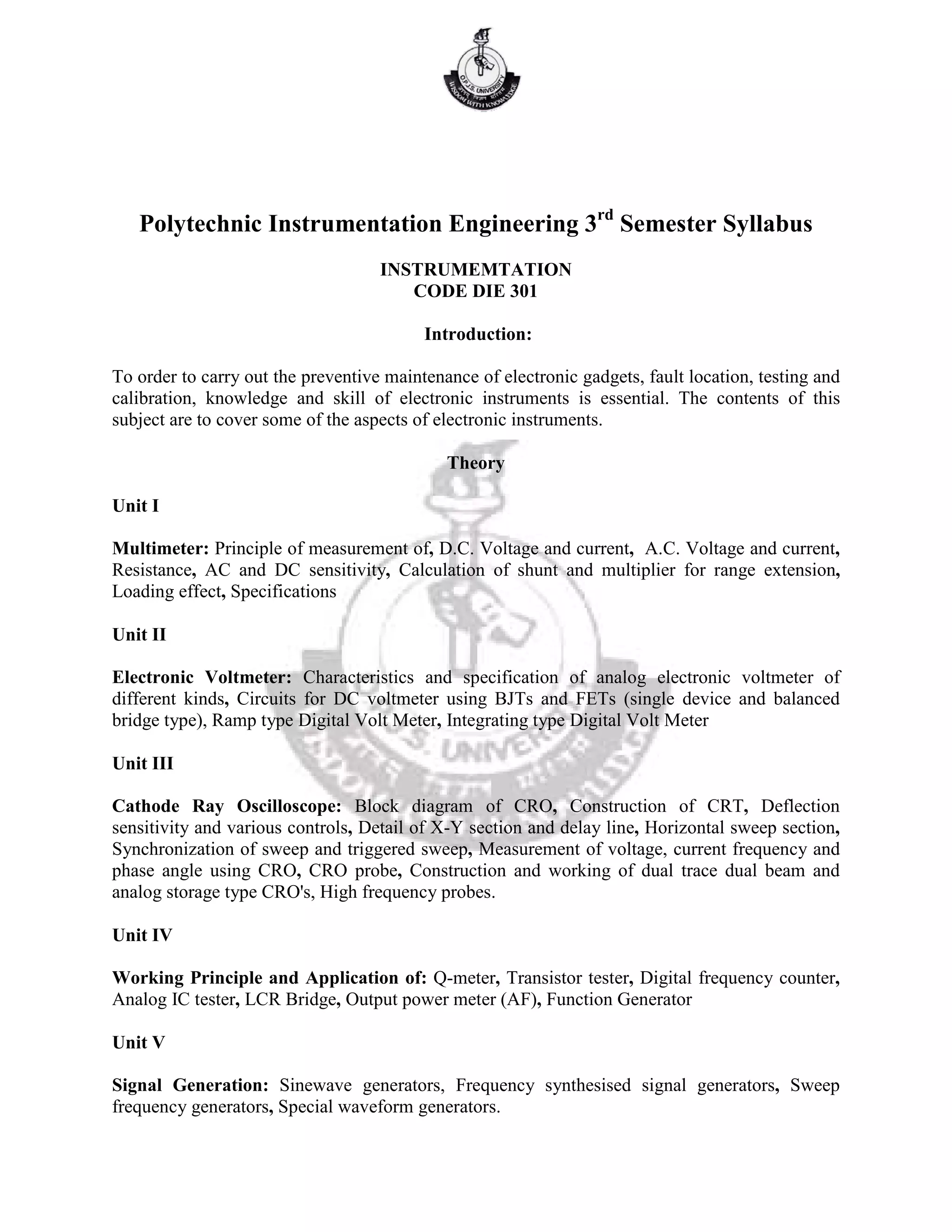 Polytechnic Instrumentation Engineering 3rd
Semester Syllabus
INSTRUMEMTATION
CODE DIE 301
Introduction:
To order to carry out the preventive maintenance of electronic gadgets, fault location, testing and
calibration, knowledge and skill of electronic instruments is essential. The contents of this
subject are to cover some of the aspects of electronic instruments.
Theory
Unit I
Multimeter: Principle of measurement of, D.C. Voltage and current, A.C. Voltage and current,
Resistance, AC and DC sensitivity, Calculation of shunt and multiplier for range extension,
Loading effect, Specifications
Unit II
Electronic Voltmeter: Characteristics and specification of analog electronic voltmeter of
different kinds, Circuits for DC voltmeter using BJTs and FETs (single device and balanced
bridge type), Ramp type Digital Volt Meter, Integrating type Digital Volt Meter
Unit III
Cathode Ray Oscilloscope: Block diagram of CRO, Construction of CRT, Deflection
sensitivity and various controls, Detail of X-Y section and delay line, Horizontal sweep section,
Synchronization of sweep and triggered sweep, Measurement of voltage, current frequency and
phase angle using CRO, CRO probe, Construction and working of dual trace dual beam and
analog storage type CRO's, High frequency probes.
Unit IV
Working Principle and Application of: Q-meter, Transistor tester, Digital frequency counter,
Analog IC tester, LCR Bridge, Output power meter (AF), Function Generator
Unit V
Signal Generation: Sinewave generators, Frequency synthesised signal generators, Sweep
frequency generators, Special waveform generators.
 