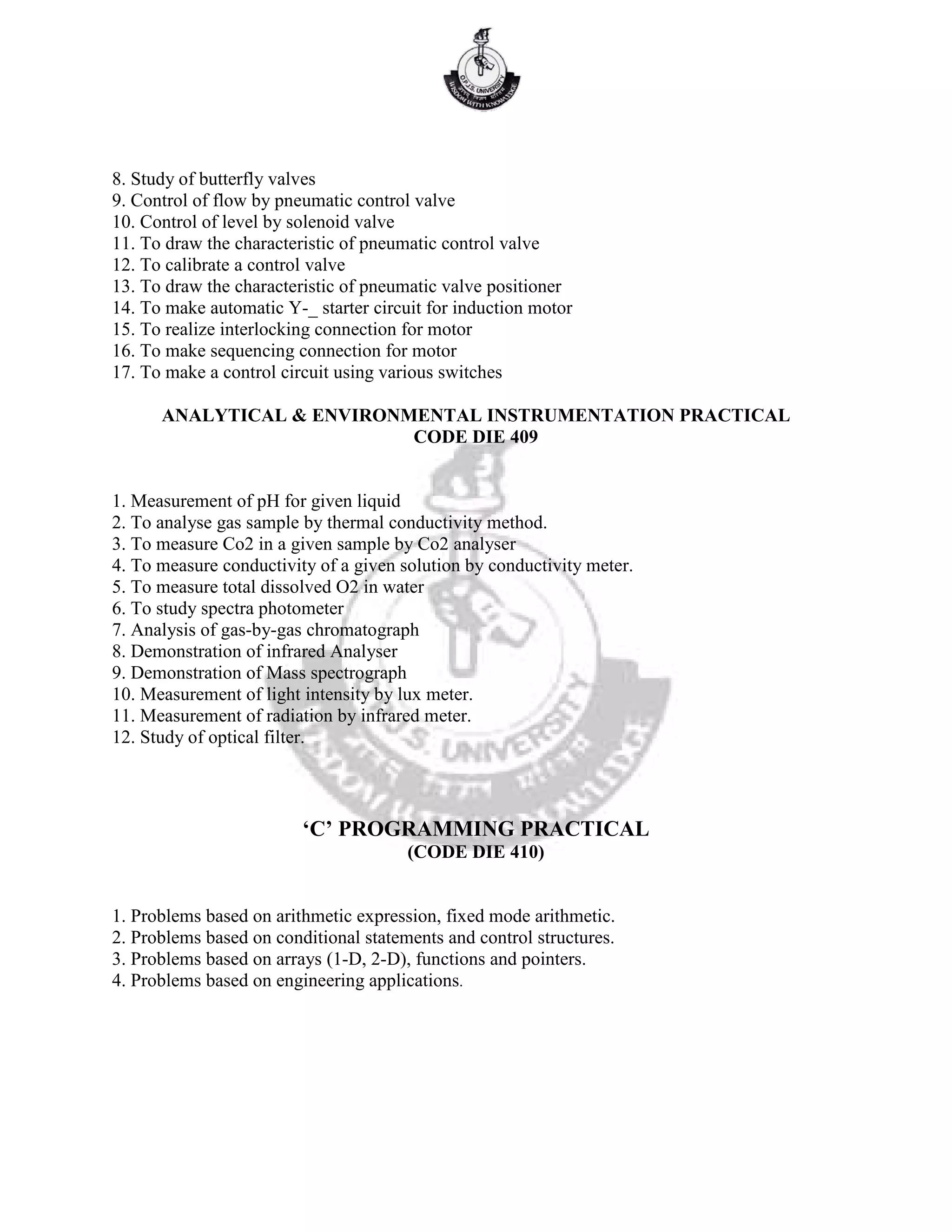 8. Study of butterfly valves
9. Control of flow by pneumatic control valve
10. Control of level by solenoid valve
11. To draw the characteristic of pneumatic control valve
12. To calibrate a control valve
13. To draw the characteristic of pneumatic valve positioner
14. To make automatic Y-_ starter circuit for induction motor
15. To realize interlocking connection for motor
16. To make sequencing connection for motor
17. To make a control circuit using various switches
ANALYTICAL & ENVIRONMENTAL INSTRUMENTATION PRACTICAL
CODE DIE 409
1. Measurement of pH for given liquid
2. To analyse gas sample by thermal conductivity method.
3. To measure Co2 in a given sample by Co2 analyser
4. To measure conductivity of a given solution by conductivity meter.
5. To measure total dissolved O2 in water
6. To study spectra photometer
7. Analysis of gas-by-gas chromatograph
8. Demonstration of infrared Analyser
9. Demonstration of Mass spectrograph
10. Measurement of light intensity by lux meter.
11. Measurement of radiation by infrared meter.
12. Study of optical filter.
‘C’ PROGRAMMING PRACTICAL
(CODE DIE 410)
1. Problems based on arithmetic expression, fixed mode arithmetic.
2. Problems based on conditional statements and control structures.
3. Problems based on arrays (1-D, 2-D), functions and pointers.
4. Problems based on engineering applications.
 