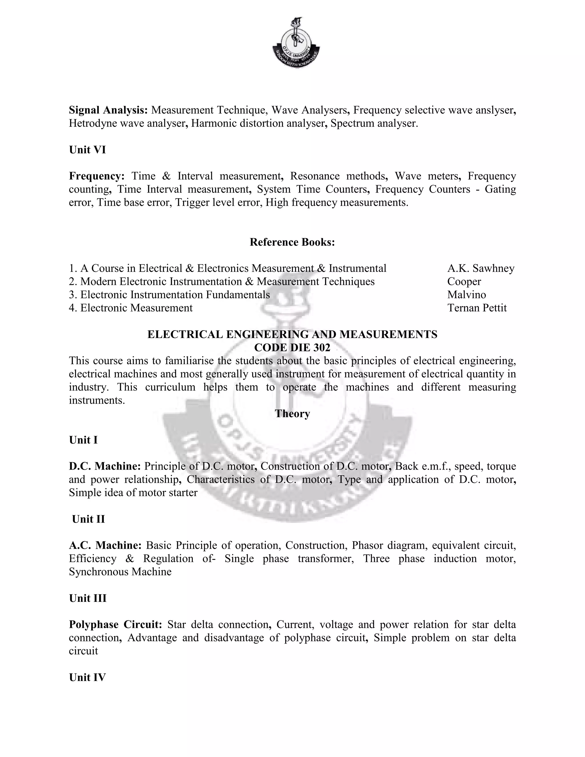 Signal Analysis: Measurement Technique, Wave Analysers, Frequency selective wave anslyser,
Hetrodyne wave analyser, Harmonic distortion analyser, Spectrum analyser.
Unit VI
Frequency: Time & Interval measurement, Resonance methods, Wave meters, Frequency
counting, Time Interval measurement, System Time Counters, Frequency Counters - Gating
error, Time base error, Trigger level error, High frequency measurements.
Reference Books:
1. A Course in Electrical & Electronics Measurement & Instrumental A.K. Sawhney
2. Modern Electronic Instrumentation & Measurement Techniques Cooper
3. Electronic Instrumentation Fundamentals Malvino
4. Electronic Measurement Ternan Pettit
ELECTRICAL ENGINEERING AND MEASUREMENTS
CODE DIE 302
This course aims to familiarise the students about the basic principles of electrical engineering,
electrical machines and most generally used instrument for measurement of electrical quantity in
industry. This curriculum helps them to operate the machines and different measuring
instruments.
Theory
Unit I
D.C. Machine: Principle of D.C. motor, Construction of D.C. motor, Back e.m.f., speed, torque
and power relationship, Characteristics of D.C. motor, Type and application of D.C. motor,
Simple idea of motor starter
Unit II
A.C. Machine: Basic Principle of operation, Construction, Phasor diagram, equivalent circuit,
Efficiency & Regulation of- Single phase transformer, Three phase induction motor,
Synchronous Machine
Unit III
Polyphase Circuit: Star delta connection, Current, voltage and power relation for star delta
connection, Advantage and disadvantage of polyphase circuit, Simple problem on star delta
circuit
Unit IV
 