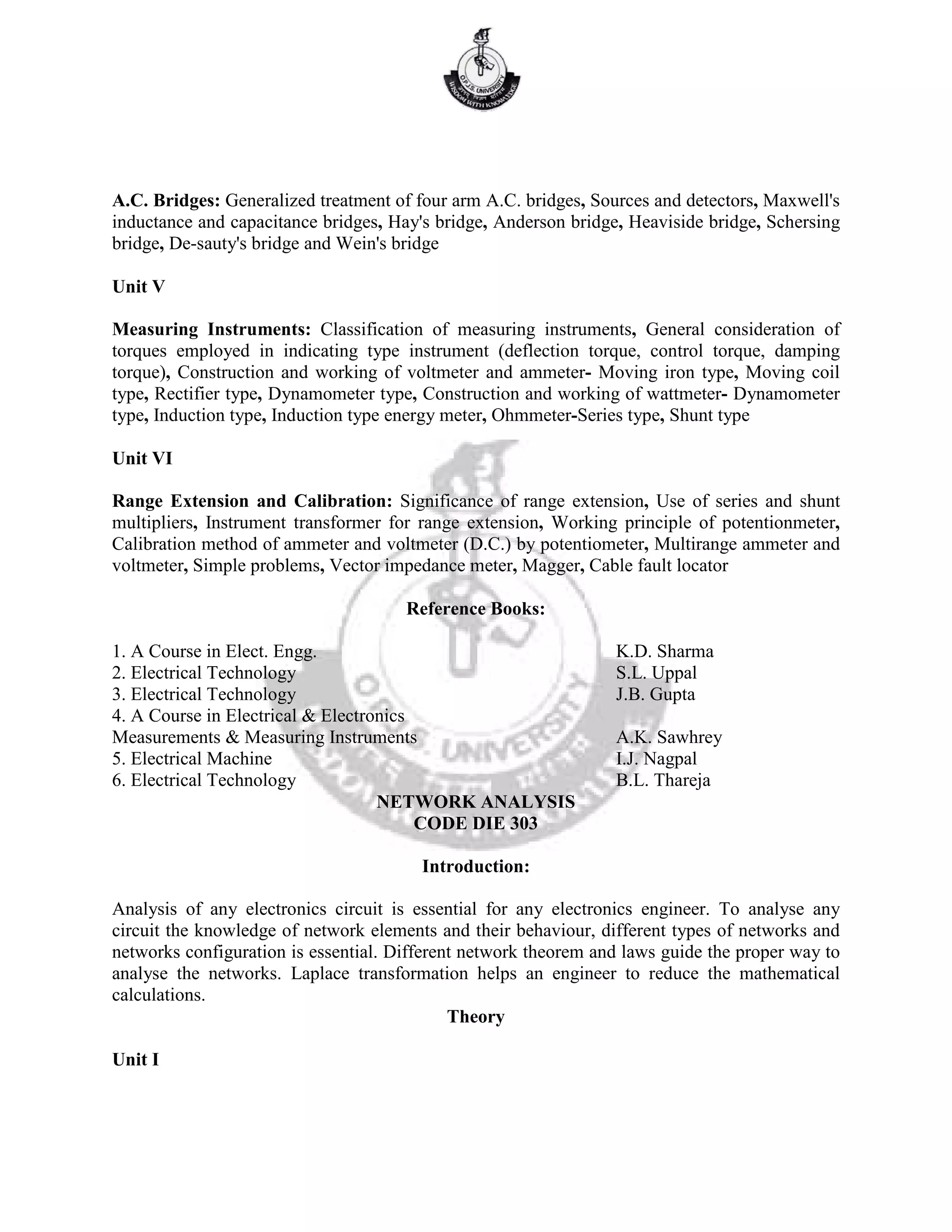 A.C. Bridges: Generalized treatment of four arm A.C. bridges, Sources and detectors, Maxwell's
inductance and capacitance bridges, Hay's bridge, Anderson bridge, Heaviside bridge, Schersing
bridge, De-sauty's bridge and Wein's bridge
Unit V
Measuring Instruments: Classification of measuring instruments, General consideration of
torques employed in indicating type instrument (deflection torque, control torque, damping
torque), Construction and working of voltmeter and ammeter- Moving iron type, Moving coil
type, Rectifier type, Dynamometer type, Construction and working of wattmeter- Dynamometer
type, Induction type, Induction type energy meter, Ohmmeter-Series type, Shunt type
Unit VI
Range Extension and Calibration: Significance of range extension, Use of series and shunt
multipliers, Instrument transformer for range extension, Working principle of potentionmeter,
Calibration method of ammeter and voltmeter (D.C.) by potentiometer, Multirange ammeter and
voltmeter, Simple problems, Vector impedance meter, Magger, Cable fault locator
Reference Books:
1. A Course in Elect. Engg. K.D. Sharma
2. Electrical Technology S.L. Uppal
3. Electrical Technology J.B. Gupta
4. A Course in Electrical & Electronics
Measurements & Measuring Instruments A.K. Sawhrey
5. Electrical Machine I.J. Nagpal
6. Electrical Technology B.L. Thareja
NETWORK ANALYSIS
CODE DIE 303
Introduction:
Analysis of any electronics circuit is essential for any electronics engineer. To analyse any
circuit the knowledge of network elements and their behaviour, different types of networks and
networks configuration is essential. Different network theorem and laws guide the proper way to
analyse the networks. Laplace transformation helps an engineer to reduce the mathematical
calculations.
Theory
Unit I
 