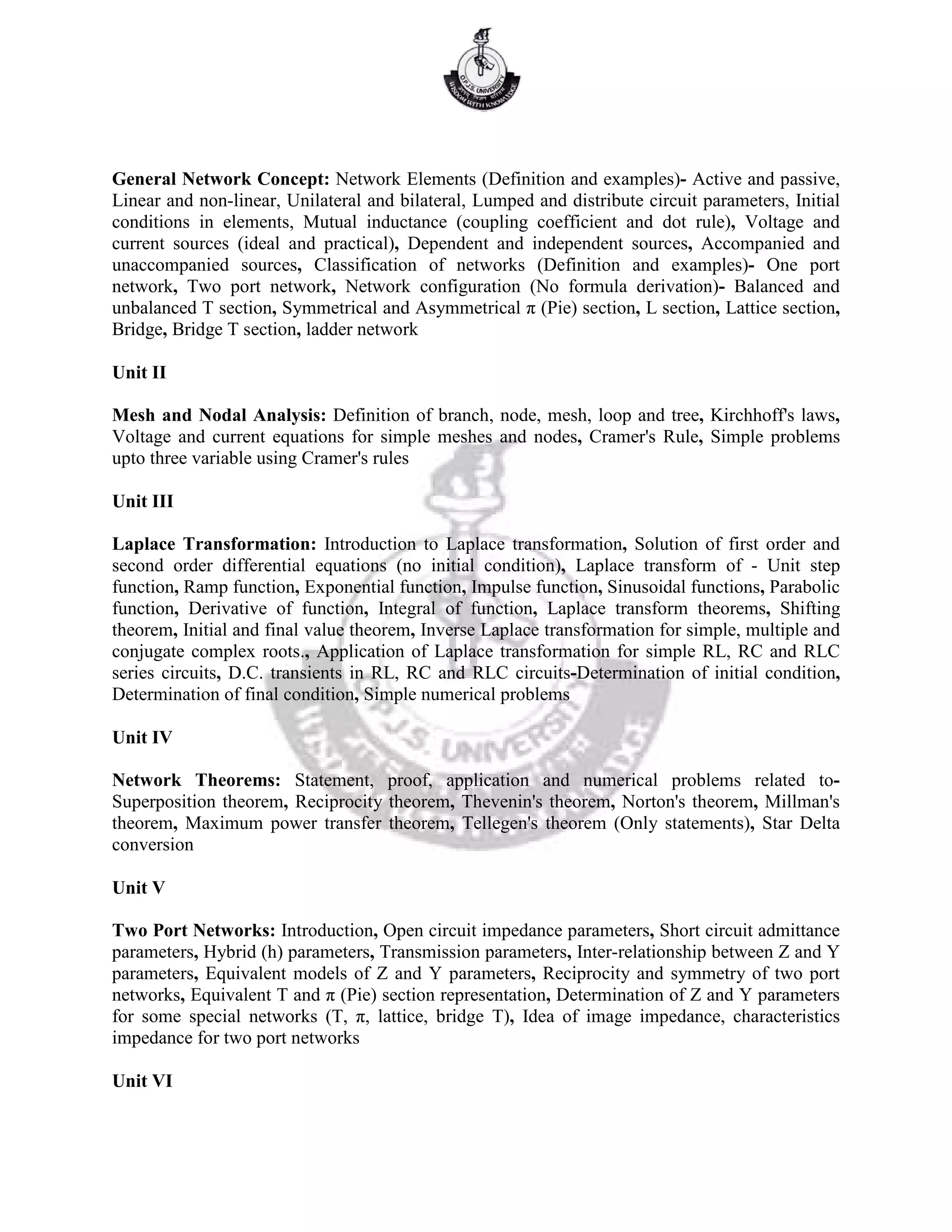 General Network Concept: Network Elements (Definition and examples)- Active and passive,
Linear and non-linear, Unilateral and bilateral, Lumped and distribute circuit parameters, Initial
conditions in elements, Mutual inductance (coupling coefficient and dot rule), Voltage and
current sources (ideal and practical), Dependent and independent sources, Accompanied and
unaccompanied sources, Classification of networks (Definition and examples)- One port
network, Two port network, Network configuration (No formula derivation)- Balanced and
unbalanced T section, Symmetrical and Asymmetrical π (Pie) section, L section, Lattice section,
Bridge, Bridge T section, ladder network
Unit II
Mesh and Nodal Analysis: Definition of branch, node, mesh, loop and tree, Kirchhoff's laws,
Voltage and current equations for simple meshes and nodes, Cramer's Rule, Simple problems
upto three variable using Cramer's rules
Unit III
Laplace Transformation: Introduction to Laplace transformation, Solution of first order and
second order differential equations (no initial condition), Laplace transform of - Unit step
function, Ramp function, Exponential function, Impulse function, Sinusoidal functions, Parabolic
function, Derivative of function, Integral of function, Laplace transform theorems, Shifting
theorem, Initial and final value theorem, Inverse Laplace transformation for simple, multiple and
conjugate complex roots., Application of Laplace transformation for simple RL, RC and RLC
series circuits, D.C. transients in RL, RC and RLC circuits-Determination of initial condition,
Determination of final condition, Simple numerical problems
Unit IV
Network Theorems: Statement, proof, application and numerical problems related to-
Superposition theorem, Reciprocity theorem, Thevenin's theorem, Norton's theorem, Millman's
theorem, Maximum power transfer theorem, Tellegen's theorem (Only statements), Star Delta
conversion
Unit V
Two Port Networks: Introduction, Open circuit impedance parameters, Short circuit admittance
parameters, Hybrid (h) parameters, Transmission parameters, Inter-relationship between Z and Y
parameters, Equivalent models of Z and Y parameters, Reciprocity and symmetry of two port
networks, Equivalent T and π (Pie) section representation, Determination of Z and Y parameters
for some special networks (T, π, lattice, bridge T), Idea of image impedance, characteristics
impedance for two port networks
Unit VI
 