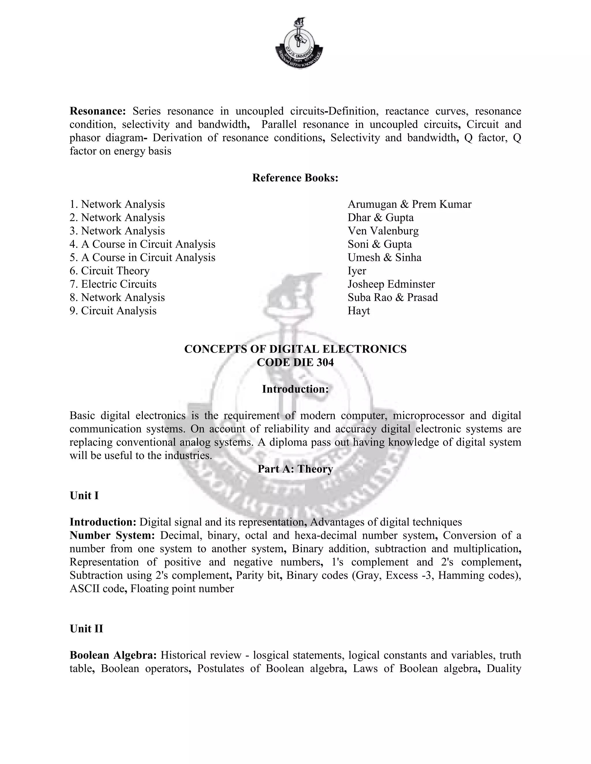 Resonance: Series resonance in uncoupled circuits-Definition, reactance curves, resonance
condition, selectivity and bandwidth, Parallel resonance in uncoupled circuits, Circuit and
phasor diagram- Derivation of resonance conditions, Selectivity and bandwidth, Q factor, Q
factor on energy basis
Reference Books:
1. Network Analysis Arumugan & Prem Kumar
2. Network Analysis Dhar & Gupta
3. Network Analysis Ven Valenburg
4. A Course in Circuit Analysis Soni & Gupta
5. A Course in Circuit Analysis Umesh & Sinha
6. Circuit Theory Iyer
7. Electric Circuits Josheep Edminster
8. Network Analysis Suba Rao & Prasad
9. Circuit Analysis Hayt
CONCEPTS OF DIGITAL ELECTRONICS
CODE DIE 304
Introduction:
Basic digital electronics is the requirement of modern computer, microprocessor and digital
communication systems. On account of reliability and accuracy digital electronic systems are
replacing conventional analog systems. A diploma pass out having knowledge of digital system
will be useful to the industries.
Part A: Theory
Unit I
Introduction: Digital signal and its representation, Advantages of digital techniques
Number System: Decimal, binary, octal and hexa-decimal number system, Conversion of a
number from one system to another system, Binary addition, subtraction and multiplication,
Representation of positive and negative numbers, 1's complement and 2's complement,
Subtraction using 2's complement, Parity bit, Binary codes (Gray, Excess -3, Hamming codes),
ASCII code, Floating point number
Unit II
Boolean Algebra: Historical review - losgical statements, logical constants and variables, truth
table, Boolean operators, Postulates of Boolean algebra, Laws of Boolean algebra, Duality
 