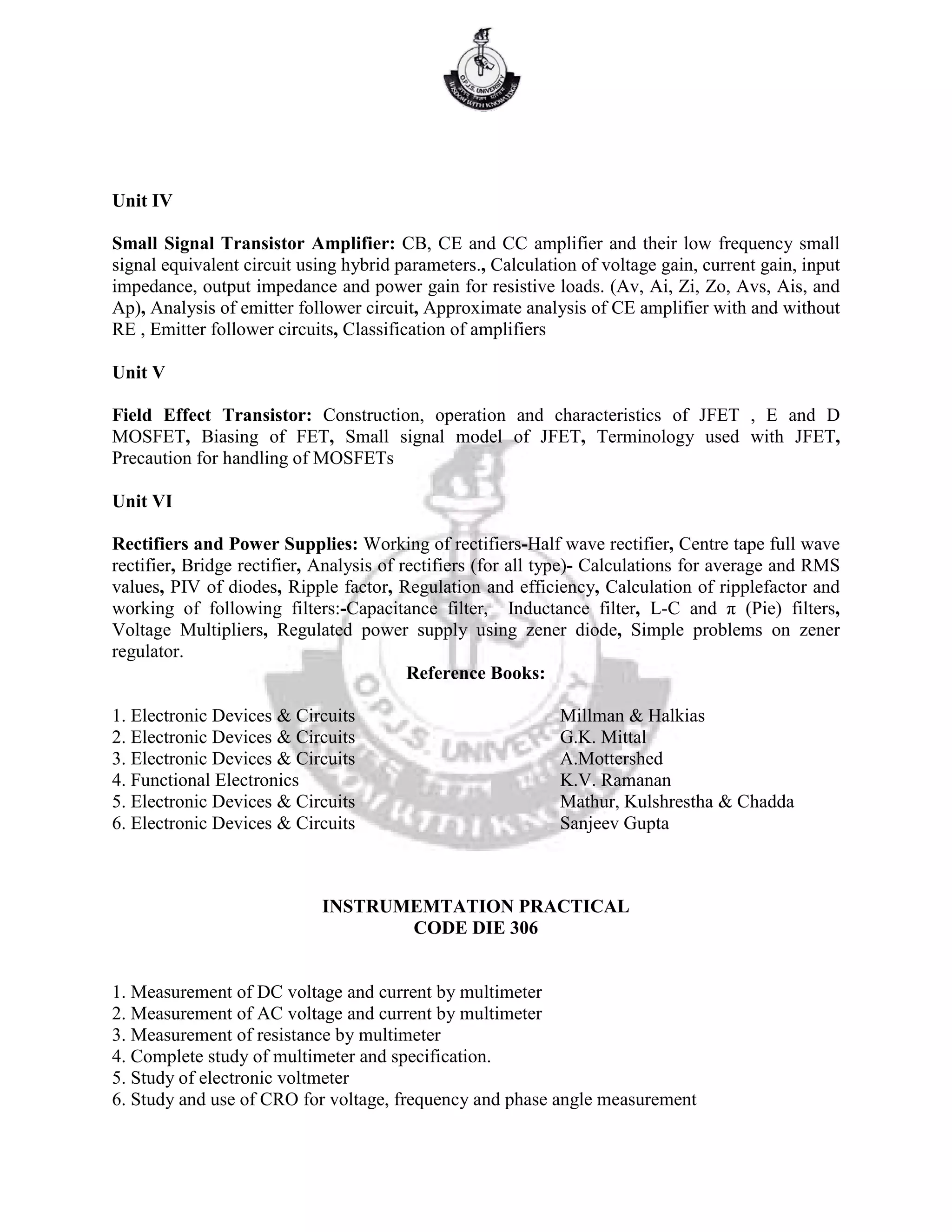 Unit IV
Small Signal Transistor Amplifier: CB, CE and CC amplifier and their low frequency small
signal equivalent circuit using hybrid parameters., Calculation of voltage gain, current gain, input
impedance, output impedance and power gain for resistive loads. (Av, Ai, Zi, Zo, Avs, Ais, and
Ap), Analysis of emitter follower circuit, Approximate analysis of CE amplifier with and without
RE , Emitter follower circuits, Classification of amplifiers
Unit V
Field Effect Transistor: Construction, operation and characteristics of JFET , E and D
MOSFET, Biasing of FET, Small signal model of JFET, Terminology used with JFET,
Precaution for handling of MOSFETs
Unit VI
Rectifiers and Power Supplies: Working of rectifiers-Half wave rectifier, Centre tape full wave
rectifier, Bridge rectifier, Analysis of rectifiers (for all type)- Calculations for average and RMS
values, PIV of diodes, Ripple factor, Regulation and efficiency, Calculation of ripplefactor and
working of following filters:-Capacitance filter, Inductance filter, L-C and π (Pie) filters,
Voltage Multipliers, Regulated power supply using zener diode, Simple problems on zener
regulator.
Reference Books:
1. Electronic Devices & Circuits Millman & Halkias
2. Electronic Devices & Circuits G.K. Mittal
3. Electronic Devices & Circuits A.Mottershed
4. Functional Electronics K.V. Ramanan
5. Electronic Devices & Circuits Mathur, Kulshrestha & Chadda
6. Electronic Devices & Circuits Sanjeev Gupta
INSTRUMEMTATION PRACTICAL
CODE DIE 306
1. Measurement of DC voltage and current by multimeter
2. Measurement of AC voltage and current by multimeter
3. Measurement of resistance by multimeter
4. Complete study of multimeter and specification.
5. Study of electronic voltmeter
6. Study and use of CRO for voltage, frequency and phase angle measurement
 