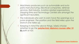  Machinery producers such as automobile and auto
parts manufacturing, Electrical companies, defense
services, Rail Industry, Aviation related organizations,
Shipping firms and Technology Centers are amongst the
significant recruiters.
 The individuals who wish to earn have the openings as a
junior engineer. The position and the field relies upon the
branch one takes up.
 Keeping in mind the above things, wisely choose
whether to go the polytechnic diploma courses after 10
th path or not.
Saytooloud/Career-Guidance
 