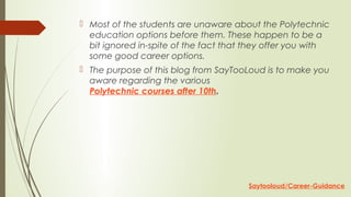  Most of the students are unaware about the Polytechnic
education options before them. These happen to be a
bit ignored in-spite of the fact that they offer you with
some good career options.
 The purpose of this blog from SayTooLoud is to make you
aware regarding the various
Polytechnic courses after 10th.
Saytooloud/Career-Guidance
 