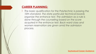 CAREER PLANNING:
 The basic qualification for the Polytechnic is passing the
10th standard. The state particular technical boards
organize the entrance test. The admission as a rule is
done through the counseling based on the score
acquired in the entrance test. Back ward class and
women reservation are given amid the admission
process.
Saytooloud/Career-Guidance
 