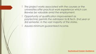  The project works associated with the courses or the
universities offer practical work experience which can
likewise be valuable amid the employment.
 Opportunity of qualification improvement as
polytechnic permits the admission to B.Tech. 2nd year or
3rd semester, in the vast majority of the states.
 Assures minimum guaranteed income.
Saytooloud/Career-Guidance
 