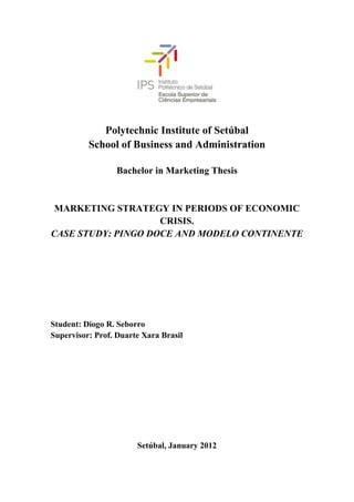 Polytechnic Institute of Setúbal
          School of Business and Administration

                  Bachelor in Marketing Thesis


 MARKETING STRATEGY IN PERIODS OF ECONOMIC
                    CRISIS.
CASE STUDY: PINGO DOCE AND MODELO CONTINENTE




Student: Diogo R. Seborro
Supervisor: Prof. Duarte Xara Brasil




                       Setúbal, January 2012
 