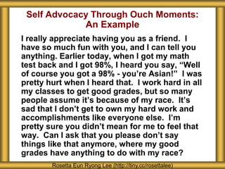 Self Advocacy Through Ouch Moments:
An Example
I really appreciate having you as a friend. I
have so much fun with you, and I can tell you
anything. Earlier today, when I got my math
test back and I got 98%, I heard you say, “Well
of course you got a 98% - you’re Asian!” I was
pretty hurt when I heard that. I work hard in all
my classes to get good grades, but so many
people assume it’s because of my race. It’s
sad that I don’t get to own my hard work and
accomplishments like everyone else. I’m
pretty sure you didn’t mean for me to feel that
way. Can I ask that you please don’t say
things like that anymore, where my good
grades have anything to do with my race?
Rosetta Eun Ryong Lee (http://tiny.cc/rosettalee)
 