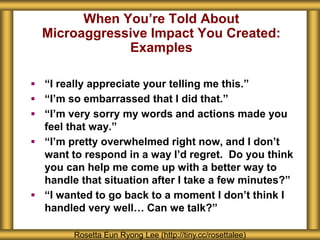 When You’re Told About
Microaggressive Impact You Created:
Examples
Rosetta Eun Ryong Lee (http://tiny.cc/rosettalee)
 “I really appreciate your telling me this.”
 “I’m so embarrassed that I did that.”
 “I’m very sorry my words and actions made you
feel that way.”
 “I’m pretty overwhelmed right now, and I don’t
want to respond in a way I’d regret. Do you think
you can help me come up with a better way to
handle that situation after I take a few minutes?”
 “I wanted to go back to a moment I don’t think I
handled very well… Can we talk?”
 