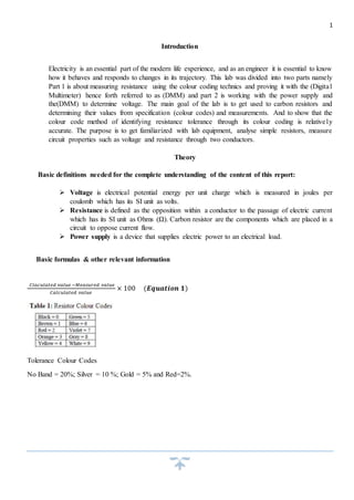 1 
Introduction 
Electricity is an essential part of the modern life experience, and as an engineer it is essential to know 
how it behaves and responds to changes in its trajectory. This lab was divided into two parts namely 
Part 1 is about measuring resistance using the colour coding technics and proving it with the (Digita l 
Multimeter) hence forth referred to as (DMM) and part 2 is working with the power supply and 
the(DMM) to determine voltage. The main goal of the lab is to get used to carbon resistors and 
determining their values from specification (colour codes) and measurements. And to show that the 
colour code method of identifying resistance tolerance through its colour coding is relativel y 
accurate. The purpose is to get familiarized with lab equipment, analyse simple resistors, measure 
circuit properties such as voltage and resistance through two conductors. 
Theory 
Basic definitions needed for the complete understanding of the content of this report: 
 Voltage is electrical potential energy per unit charge which is measured in joules per 
coulomb which has its SI unit as volts. 
 Resistance is defined as the opposition within a conductor to the passage of electric current 
which has its SI unit as Ohms (Ω). Carbon resistor are the components which are placed in a 
circuit to oppose current flow. 
 Power supply is a device that supplies electric power to an electrical load. 
Basic formulas & other relevant information 
퐶푙푎푐푢푙푎푡푒푑 푣푎푙푢푒 −푀푒푎푠푢푟푒푑 푣푎푙푢푒 
퐶푎푙푐푢푙푎푡푒푑 푣푎푙푢푒 
× 100 (푬풒풖풂풕풊풐풏 ퟏ) 
Tolerance Colour Codes 
No Band = 20%; Silver = 10 %; Gold = 5% and Red=2%. 
 