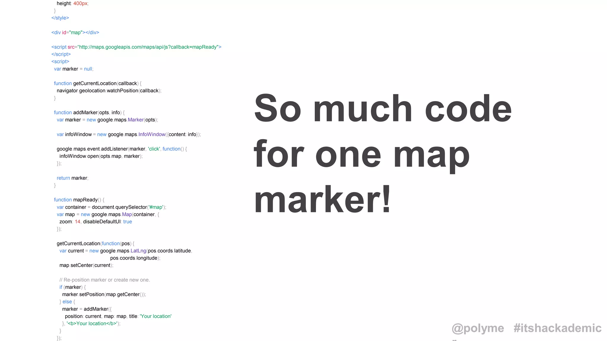 height: 400px;
}
</style>
<div id="map"></div>
<script src=“http://maps.googleapis.com/maps/api/js?callback=mapReady">
</script>
<script>
var marker = null;
function getCurrentLocation(callback) {
navigator.geolocation.watchPosition(callback);
}
function addMarker(opts, info) {
var marker = new google.maps.Marker(opts);
var infoWindow = new google.maps.InfoWindow({content: info});
google.maps.event.addListener(marker, 'click', function() {
infoWindow.open(opts.map, marker);
});
return marker;
}
function mapReady() {
var container = document.querySelector('#map');
var map = new google.maps.Map(container, {
zoom: 14, disableDefaultUI: true
});
getCurrentLocation(function(pos) {
var current = new google.maps.LatLng(pos.coords.latitude,
pos.coords.longitude);
map.setCenter(current);
// Re-position marker or create new one.
if (marker) {
marker.setPosition(map.getCenter());
} else {
marker = addMarker({
position: current, map: map, title: 'Your location'
}, '<b>Your location</b>');
}
});
So much code
for one map
marker!
@polyme #itshackademic
 