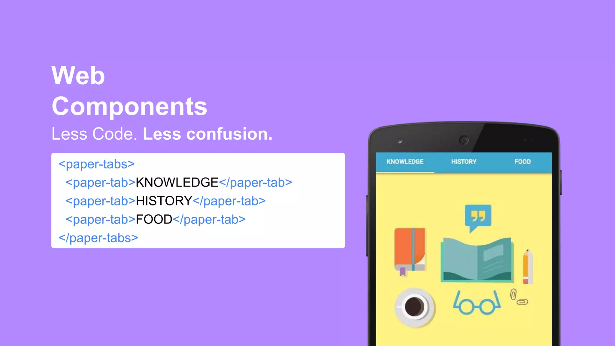 <paper-tabs>
<paper-tab>KNOWLEDGE</paper-tab>
<paper-tab>HISTORY</paper-tab>
<paper-tab>FOOD</paper-tab>
</paper-tabs>
Less Code. Less confusion.
Web
Components
 