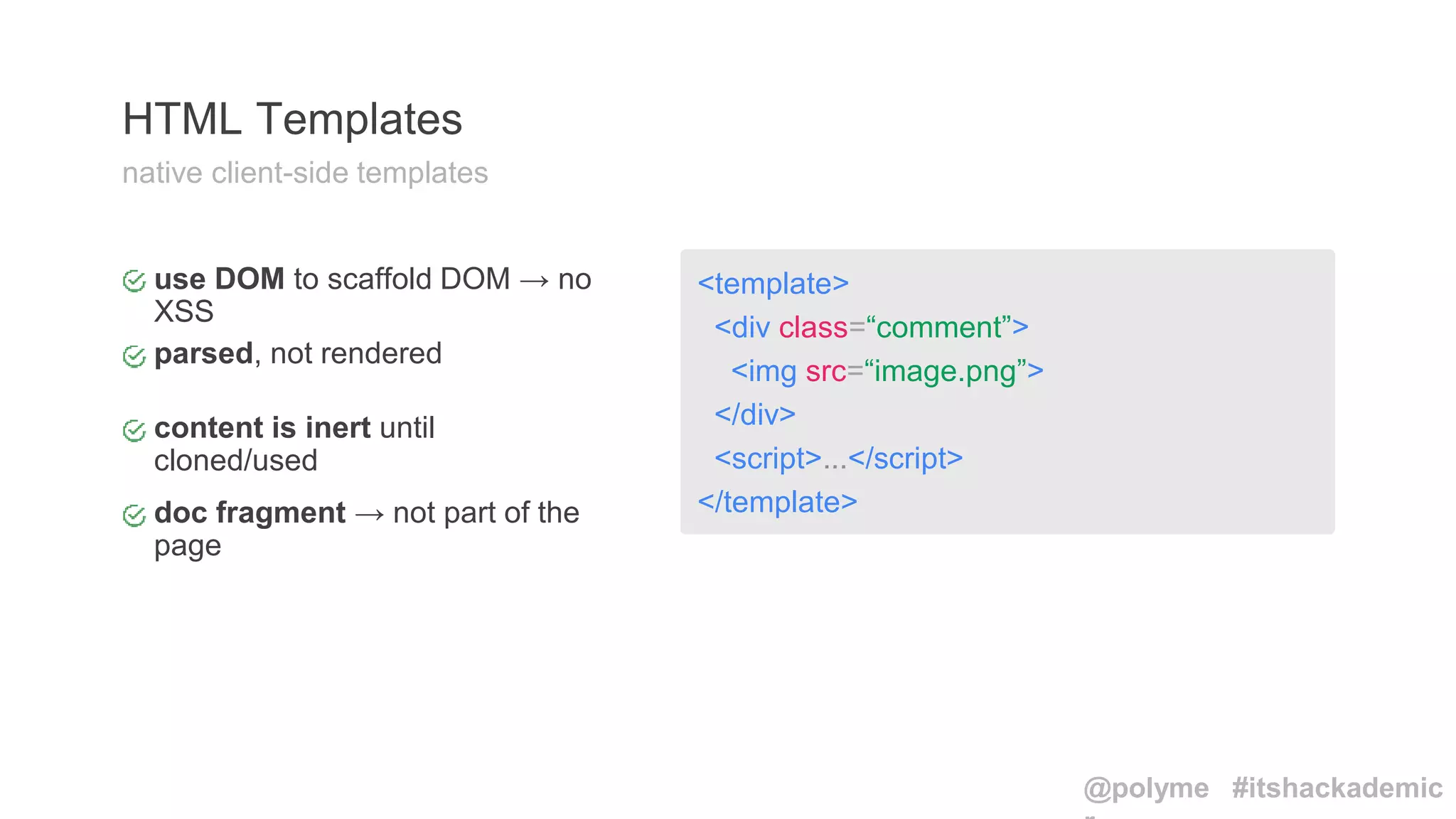 <template>
<div class=“comment”>
<img src=“image.png”>
</div>
<script>...</script>
</template>
use DOM to scaffold DOM → no
XSS
content is inert until
cloned/used
doc fragment → not part of the
page
HTML Templates
native client-side templates
parsed, not rendered
@polyme #itshackademic
 