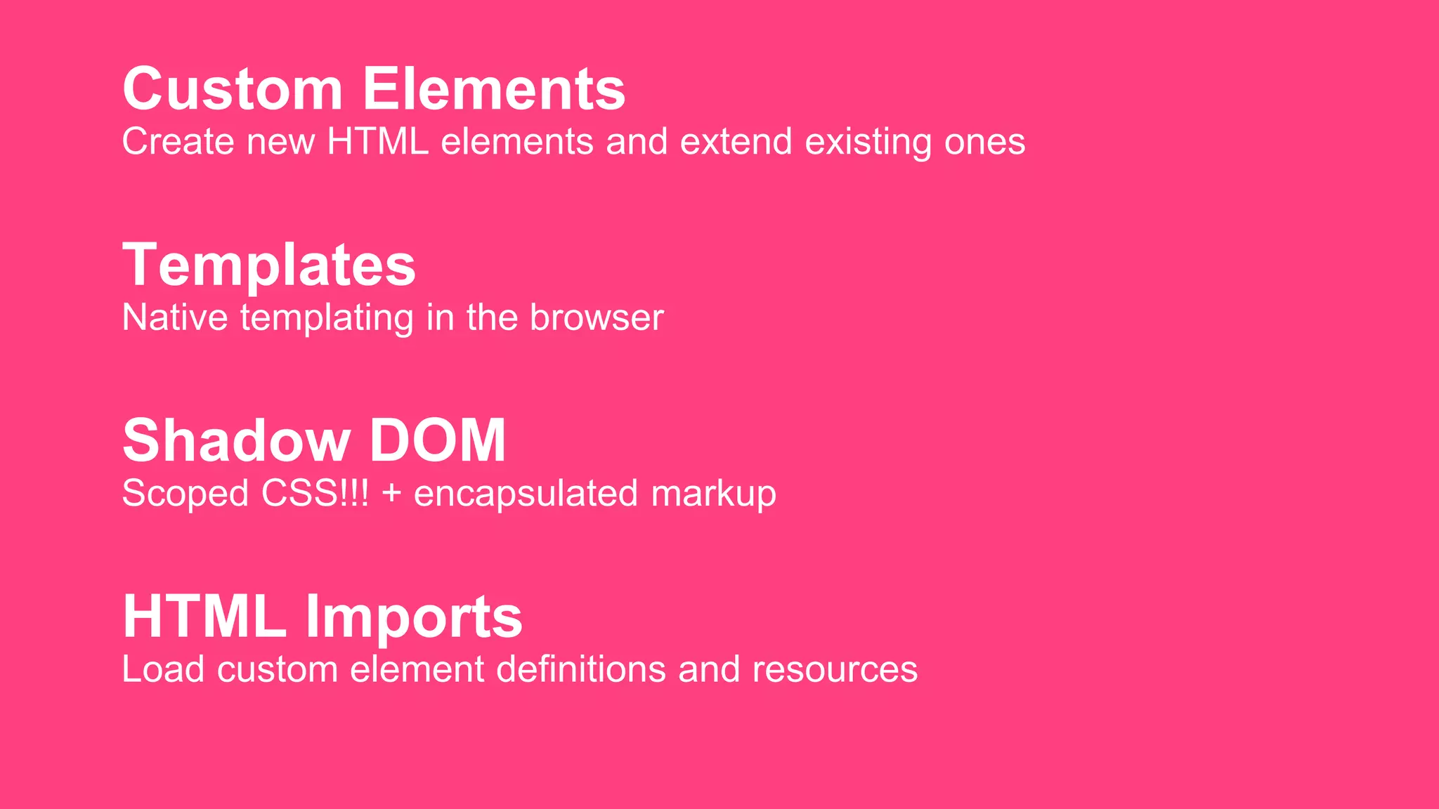 Custom Elements
Create new HTML elements and extend existing ones
Templates
Native templating in the browser
Shadow DOM
Scoped CSS!!! + encapsulated markup
HTML Imports
Load custom element definitions and resources
 