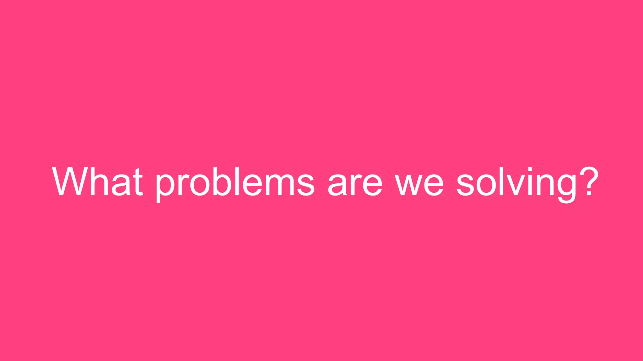 What problems are we solving?
 