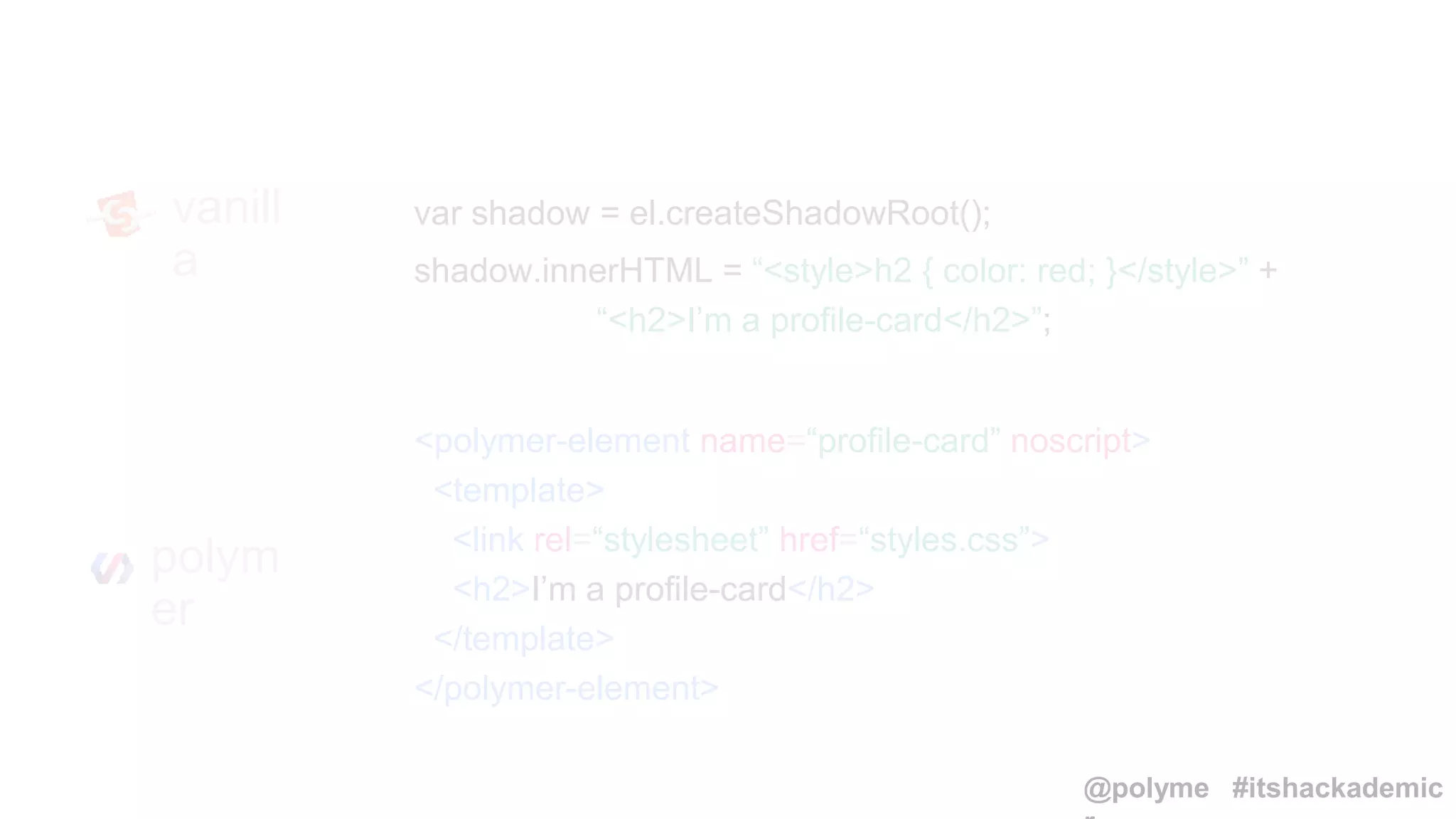 var shadow = el.createShadowRoot();
shadow.innerHTML = “<style>h2 { color: red; }</style>” +
“<h2>I’m a profile-card</h2>”;
vanill
a
<polymer-element name=“profile-card” noscript>
<template>
<link rel=“stylesheet” href=“styles.css”>
<h2>I’m a profile-card</h2>
</template>
</polymer-element>
polym
er
@polyme #itshackademic
 