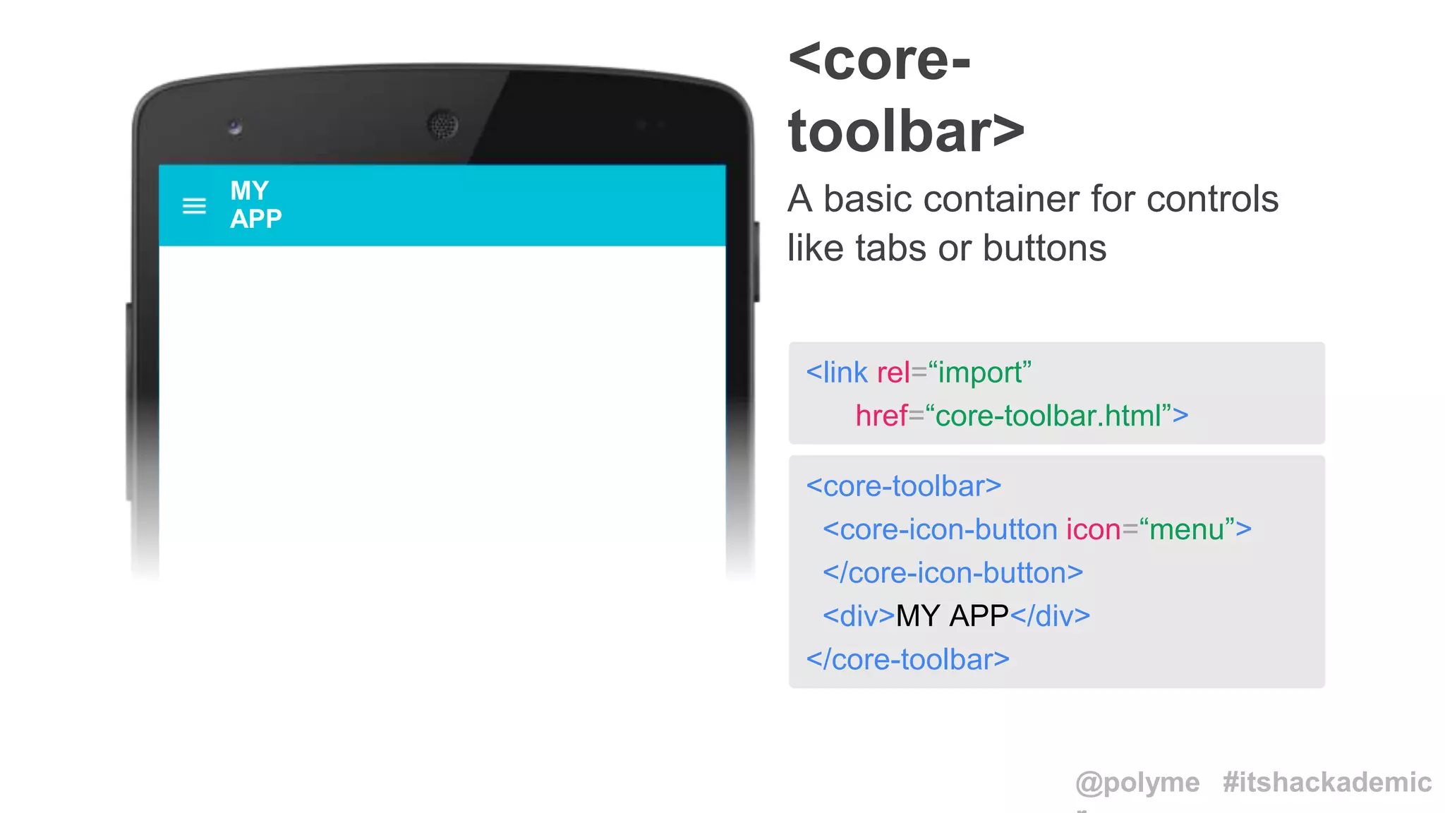 <core-toolbar>
<core-icon-button icon=“menu”>
</core-icon-button>
<div>MY APP</div>
</core-toolbar>
<link rel=“import”
href=“core-toolbar.html”>
<core-
toolbar>
A basic container for controls
like tabs or buttons
MY
APP
@polyme #itshackademic
 