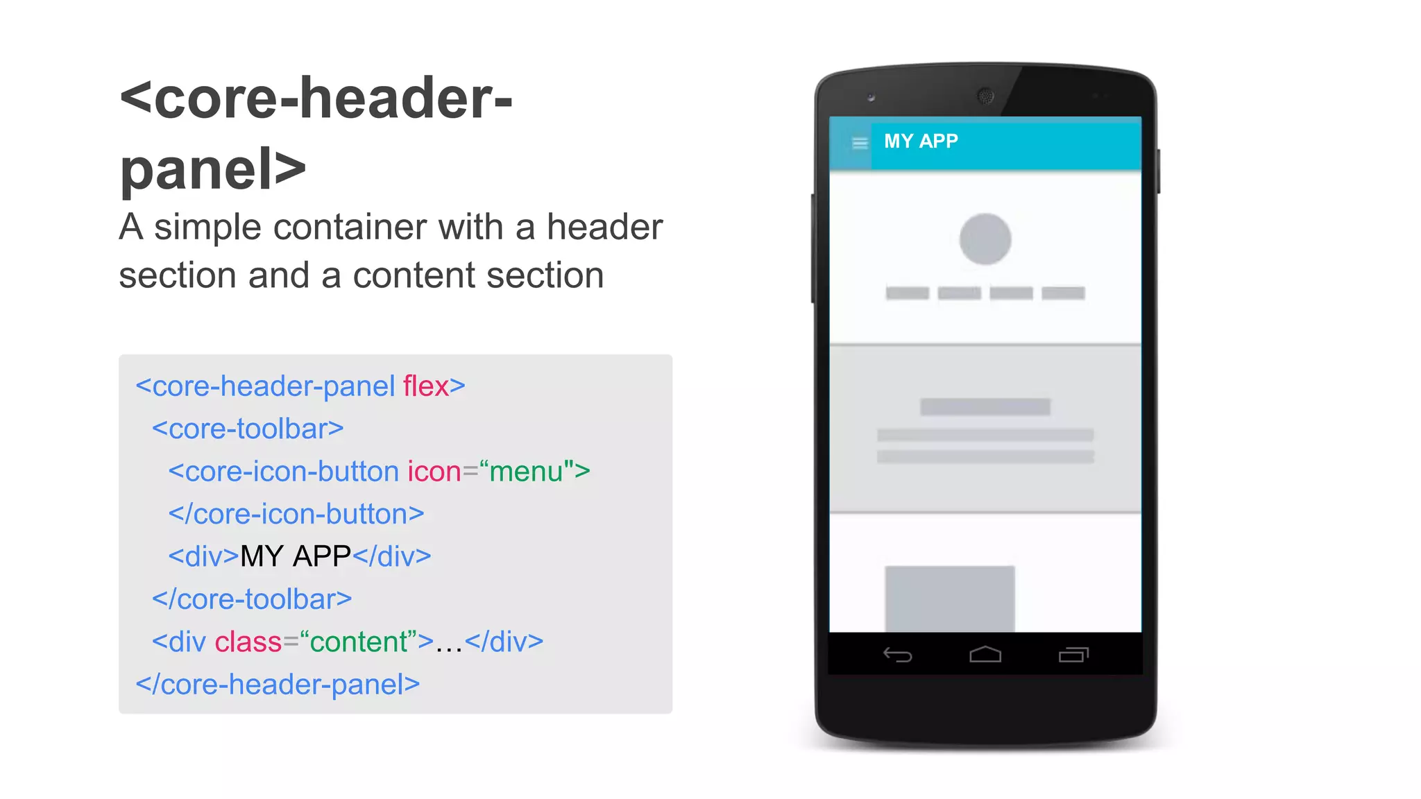 A simple container with a header
section and a content section
<core-header-
panel>
MY APP
<core-header-panel flex>
<core-toolbar>
<core-icon-button icon=“menu">
</core-icon-button>
<div>MY APP</div>
</core-toolbar>
<div class=“content”>…</div>
</core-header-panel>
 