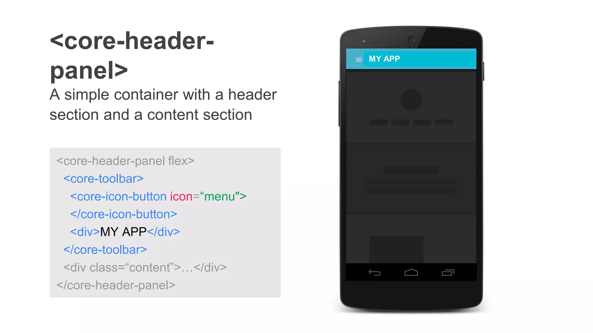 A simple container with a header
section and a content section
<core-header-
panel>
MY APP
<core-header-panel flex>
<core-toolbar>
<core-icon-button icon=“menu">
</core-icon-button>
<div>MY APP</div>
</core-toolbar>
<div class=“content”>…</div>
</core-header-panel>
 
