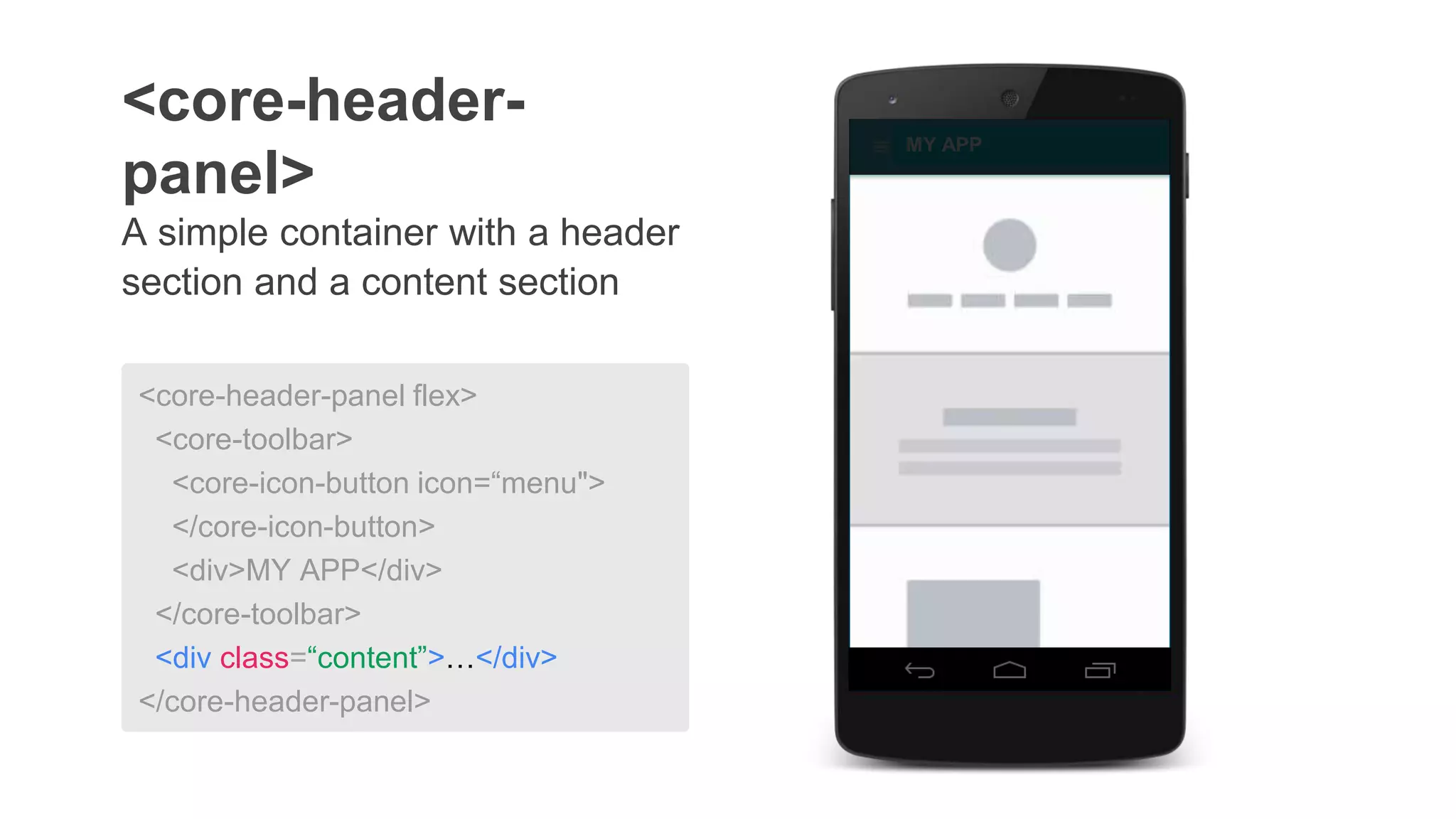 A simple container with a header
section and a content section
<core-header-
panel>
MY APP
<core-header-panel flex>
<core-toolbar>
<core-icon-button icon=“menu">
</core-icon-button>
<div>MY APP</div>
</core-toolbar>
<div class=“content”>…</div>
</core-header-panel>
 