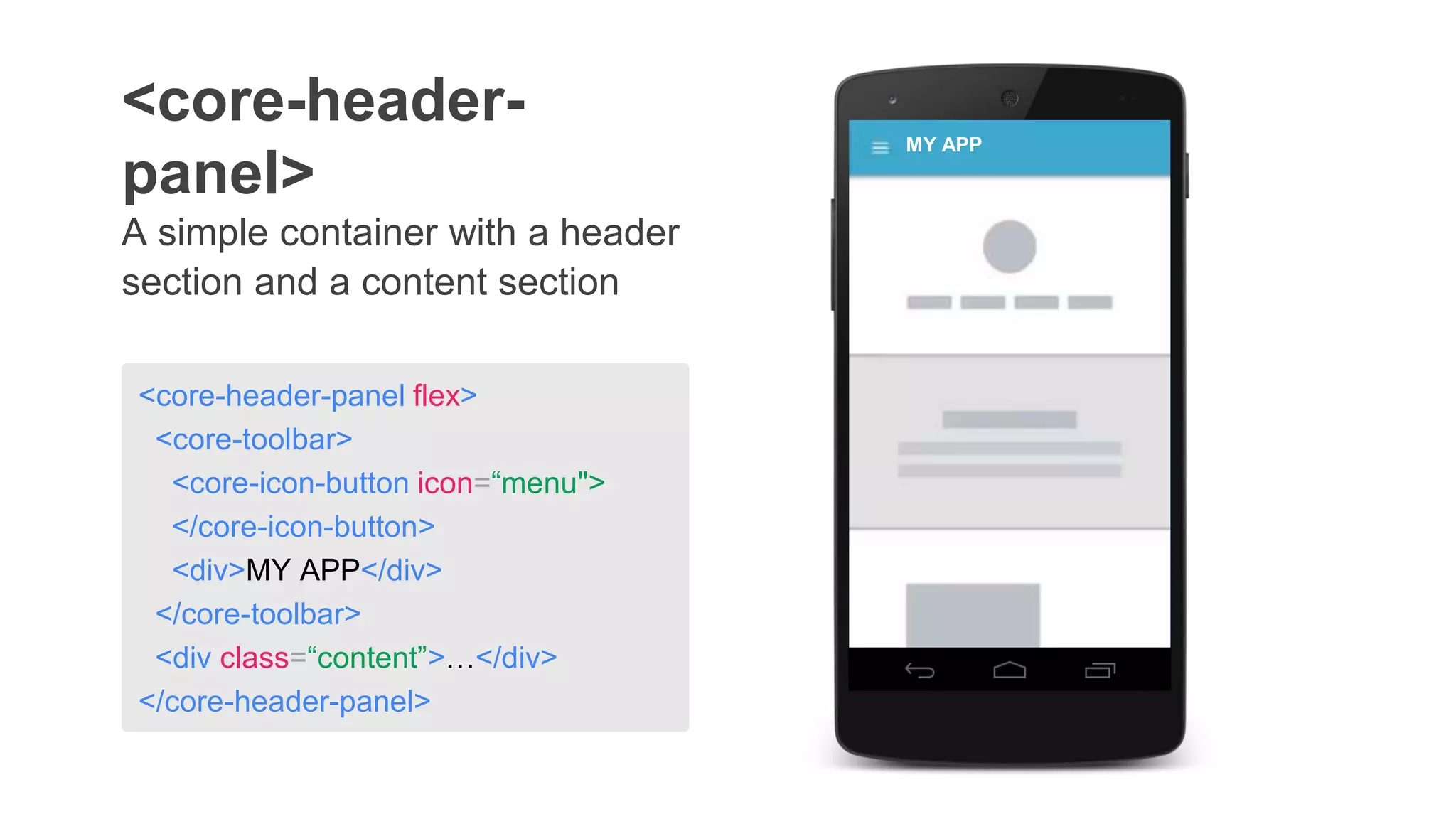 A simple container with a header
section and a content section
<core-header-
panel>
<core-header-panel flex>
<core-toolbar>
<core-icon-button icon=“menu">
</core-icon-button>
<div>MY APP</div>
</core-toolbar>
<div class=“content”>…</div>
</core-header-panel>
MY APP
 
