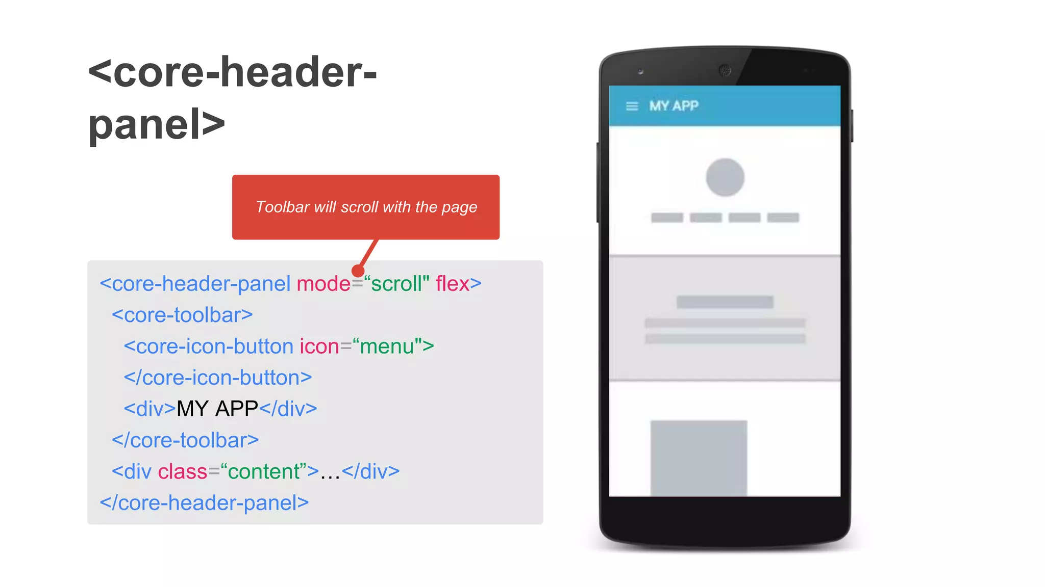 <core-header-panel mode=“scroll" flex>
<core-toolbar>
<core-icon-button icon=“menu">
</core-icon-button>
<div>MY APP</div>
</core-toolbar>
<div class=“content”>…</div>
</core-header-panel>
<core-header-
panel>
Toolbar will scroll with the page
 