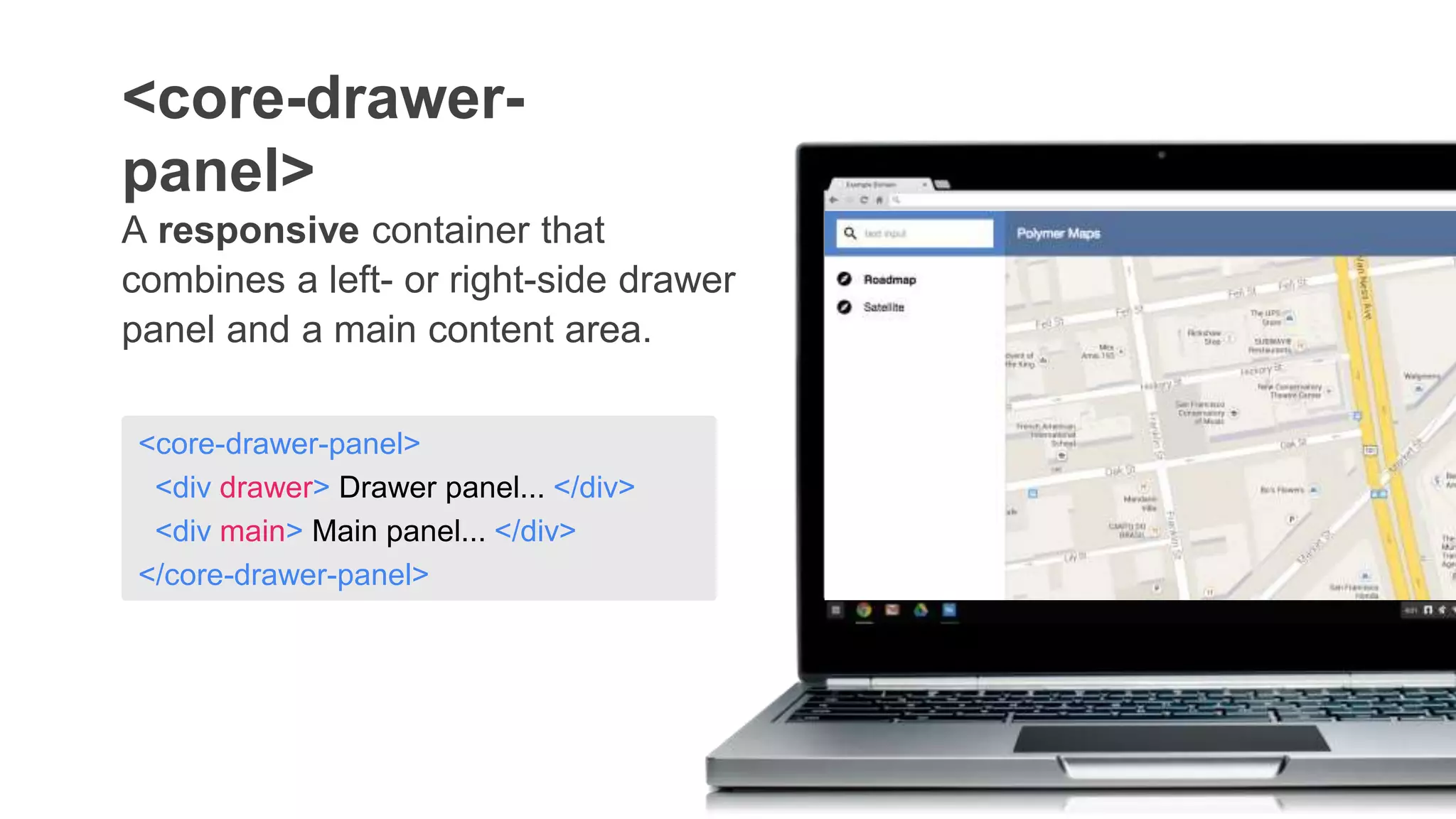 A responsive container that
combines a left- or right-side drawer
panel and a main content area.
<core-drawer-
panel>
<core-drawer-panel>
<div drawer> Drawer panel... </div>
<div main> Main panel... </div>
</core-drawer-panel>
 