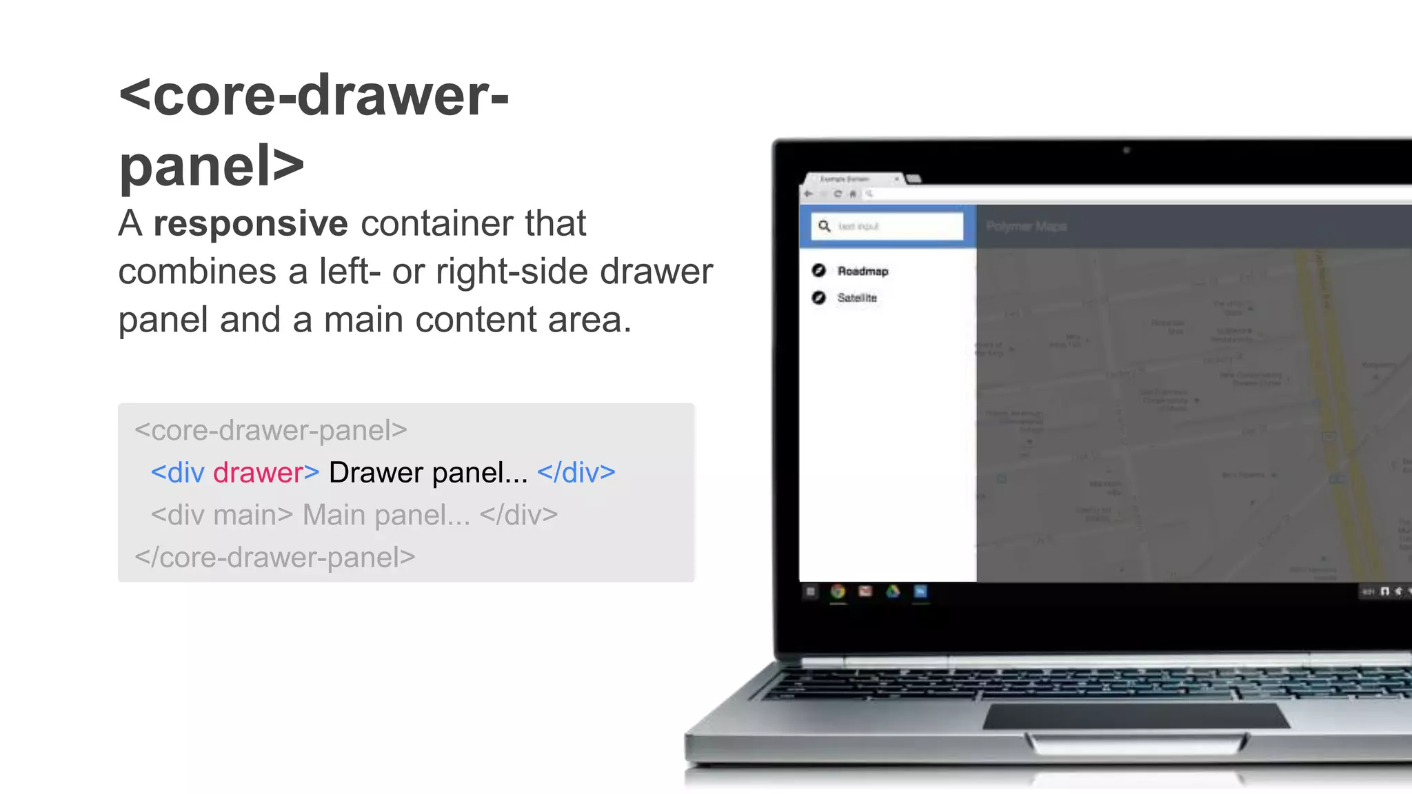 <core-drawer-panel>
<div drawer> Drawer panel... </div>
<div main> Main panel... </div>
</core-drawer-panel>
A responsive container that
combines a left- or right-side drawer
panel and a main content area.
<core-drawer-
panel>
 